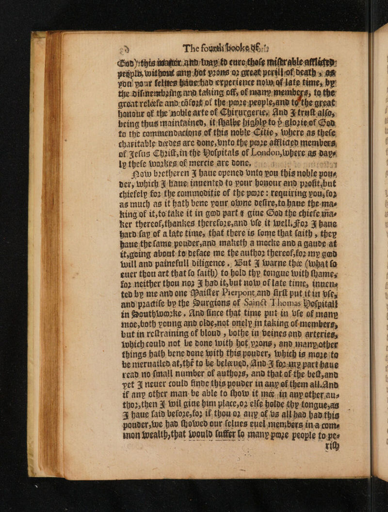 “2 The founth booke 96 :) (hop) ithie icutex ahd: boayéd cure thele miftrable- afflinted: yesplb, without any bot prons 02 great port} of Death + am yon! pour felites Hauehad cvpertence now of late time, by: tye Dihtnembaing and taking off; of may: members; fo the: great rclefe and:chfo2é of the: pmz¢-peaple,and to the great honohwe of the noble arte of Chirurgerte; And Ztrukt-alfe, being thug maintained, tt-fhalbe highly to p.qlozte.of Gan fo the commendacions of this noble-Citte, where as thefe charitable nedes are done, Onto the poze afflided members, of Fefus Chik, inthe Bolpitals of London, where ag days. ly thefe twoakeg of mercte are Bone, . : bs Pow beetheren FJ haue opened vnia pou this noble pour, per, which F bane: tiuented fo pour Dovour and peefitsbut chicfelp fo2 the commoditic of the pwze : requiring pou; fo2 as much as it bath bene pour olune defire,to bane the mas king of if,to fake if in god part ¢ gine od the chiefe nas ker thereof, fhankes therefore,and ble it Well, jfo2 3 baue hard fay of alate fime, that there ts fome that faith , thep baue.thefame poader,and maketh a mocke and a gaude.at it,aeing about: fo deface me the aufho2 thereof;fo2 my gad will and painefull diligence .. ut ¥ lwarne thee (what fo ener thou art that fo faith) fo bold thy tongue with ames fo2 neither thou noz 3 bad it,but nol of late tinte, inuens ted by me and one Waiter Pierpont,and firk put.i¢ia vfe, and pactife by the Suratons of Sainé Thomas Pofpitalt in Southworke. dnd fince that time putin bfe of manp moe,both young and olde,not onelp.tn faking of members, but in refraining of bloud , bothe in beines and arteries, inbich could not be done with bot pons, and. manpotber fbings bath bene Dene With this pouder, which ts maze te be meruatten at, the to be belaugd, And-3 fo2any part baue read no faiall number of authozs, and thatof-the beft,and pet 4 neuct could finde this pouder in any of. them all.anp if anp other man: be able fo Mholv tt me. .in any otberiaus tho2, then 4 wil giae bim place,o2 elle bolde thy tongquesas % haue laid befoze,fo; tf. thou.o2 any of.vs all.bad banthis pouder,we bad (holed our {clues evel members in.a come inion wealth, that Would tater lo many paze people to.pee | | ri