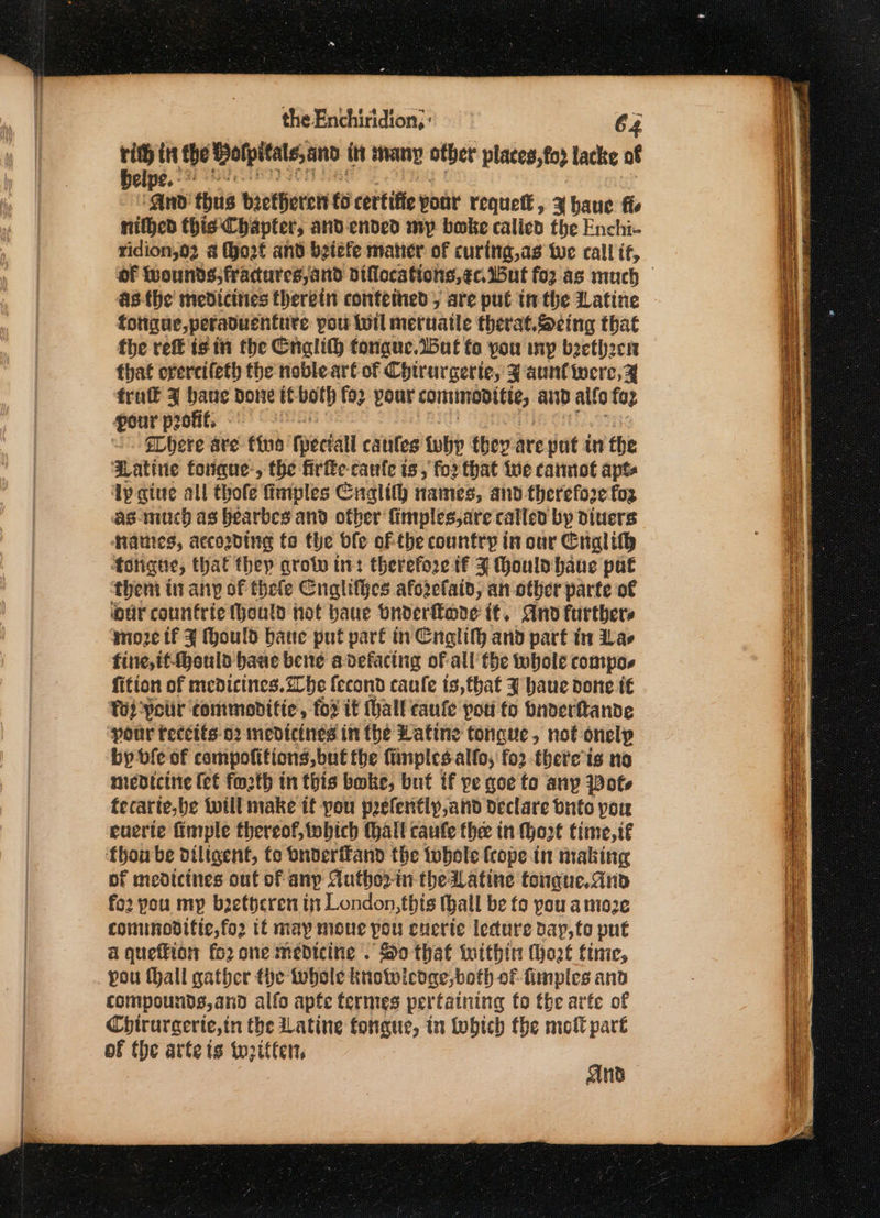 the Enchiridion, : 64 he it the olpitats,and in any other places, fod lacke of elpe.- “And thus bietherett to certiffe yout requett , 3 baue fie nilhed this Chapter, and ended my boke calied the Enchi- ridion,02 &amp; (o2f and betefe mater of curing,as we call if, of Wounds, fractures, and difloca tions, ¢c. But fo2.as much asthe medicities therein conteined 5 are put inthe Latine totigue,peraduenture pou wil meruaile therat.Scing that the ref is it the Cnglith tongue.t5ut fo you mp beetheen thaf overcifeth the noble art of Chtrargerte, ¥ aunt were, Z frat’ zy bane done tt both fo2 pour vetlthaen oaae's aD alfo fop pour profit. eLhere are fine fpectall caules why they-are put in the Hatine tongue-, the firfke caufe ts, for that Wwe cannot aps ‘Lp give all thofe fimples Cnalit) names, and therefore fog as-much as hearbes and other finiplesjare called by diners $ames, accosding fo the ble of the country in our Cralif® | ‘forigte, that thep grotw ti: therefore tf J thonlabhaue pat them tn any of thele Cnalifhes afozefaid, an other parte of our counfrie Honld hot haue bnderftore it. And furthers moze tf J Mould bane put part in EnglifH and part in Las fine,if-Mbould baue bene adefacing of all the whole compos fition of medicines. Zhe econd caule ts, that J haue pone t€ Tod Petir ‘commoditic, fo2 it ihall taule poti to bnderftande ‘pour teccits 02 medicines in (he Latine tongue, not onelyp by vfe of compofitions,but fhe fiinples allo, fo2 there ts no medicine (et fozth in this boke, but tf pe goe to any Pots tecarte,be {will make it pou pefently,and declare Onto pore euerte fimple thereof, tobich Malt caufe thee in Mozt time, if thon be diligent, fo onderffand the whole frope in making pf medicines out of anp Autho2-in the Latine tongue. and fo2 pou my b2etheren ij London, thts (hall be fo pou a moze conunodifie,for tt may moue pou enerte lecture day,to put a quettion fo2 one medicine . So that within (hot time, pou thall gather the tobole knotwledae,both of fimples ano compounds,and alfo apfe termes pertaining fo the arfe of Chirurgerte,in the Latine tongue, in tobtch the molt part of the arte igs to2ttter, And
