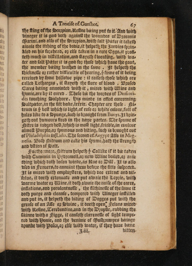 * the fling of the Scozpton, Refine being put to it. And with bineer tt is gwd both agatnt the tooundes of Draconis ‘arini,and alfo of the Scorpion, with (alt Weeter it taketh aivate the ttching of the bovis, tt helpeth the Sanvies fprins kicd on-bis fozebead, 02 elfe taken in a rere Cage,it protte teth much in diftillation,and faycth (iweating, with was fer and falt Weefer tt is quod for thofe which haue the qout, the member beeing twathed in the fame. 3t belpeth the thicknefe 02 rather difficultte of bearing, } fame of it being recetued bp fone ballotwe pipe : tt ratfeth thofe which are called Lethargos , tf fapeth the lure of blond . Weufled Cares being annotnted with if , mired with Wine and Wonte,are by tf cured. hele bee the too2de8 of Diofcori- des touching Sulpbure. His minde in effec concerning Haltpeter,in the fift boke,trrrir. Chapter are thele . ie tram is p belk tobich is light, of rofe o2 white colour,full of holes like fo a Spunce,fuch ts boviabt from Bunys.3t bine geth ont humours fired in the oepe partes. Whe fpume of Mitre ts tudged belt, which ts mok light, friable,in coulour almot Wurple,oz fprmous and biting, fuch is bought out of Philadelphia tn{Lidia. Lhe fecond of Aceypt: Alife in Mag- nefia, Woth Pitrum and cake bis fpume,vath the ttrenath and bition of Salf. Furctheinoze, Pitrum belpeth § Collike tf tt be taker inith Cummin in ibpo2ome\ll,o2 neo Wiline botied,o2 ante thing twobich doth lofen winde,as ue 02 Dial. Ft ts allo bfed in Feauers,fo annoint thera before the Atte fulpeden. at is mired with emplapfers, tobich doe ertrad and dife ivarme toater o3 Wine, tt doth awate. the riotle ofthe cares, inflations,and perulentneffe , the filthincife of the fame tt poth purge and: cleanfe , fempered With Uineger infillen and put in, if helpeth the biting of Dogges put with the areafe of an Alle 02° Swine, it doeth open’ Felons mired: with WKeline, Werebentine,and. in the Dopfic, rubbing the fkinne witha Fiage, tt cauleth clereneffe of fight temnpes red With Ponte, and the benime of Bulh2umpes beinge Rutt, bittery. caren oS a, 9 abana 2 meet Ne ese = ae re preeneen taro jem Bi id os RG eee ee ee er ers Said (pg A A ATOKA TN PEA PN ein rN wea REAPS SP TS ee ee nceenrenbedainnmaeencmmmn .
