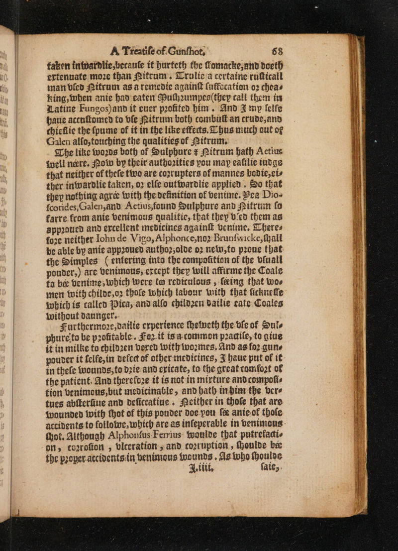 faken inidathlicbecaufe tf hurfeth fhe fomacke,and docth erfenuate moze than Pifcum. Gralic a certatine rufticall man bled sPifrum as a remedte againt fuffccation o2 cheas hing, when anie had cate Bulhumpes(they call them irs atine Fungos)and it ever profited bin. And FZ mp lelfe haue accnfomed fo ble Mitruin both combull an crude,and chicflic the (pume of if in the like effects. hus much out of Galen alfo,touching the qualities of ttram, Whe like wo2ds both of Sulphure ¢ Mitrum bath Actius Guell necre. Low by their autbozities pou may ealilie tudge that neither of thefe tivo are coprupters of mannes bodte,cts ther inwardlie taken, o2 elfe outiwardlie applied . So that they nothing agre: with the definition of bentine. ca Dios {corides,Galen,and Aectius,found Sulpbure and spitruin fo farre fromvanic benimous qualitic, that they bicd them as app2oucd and ercellent medicines again bcnime, Wheres fore neitver Iohude Vigo, Alphonce,no2 Brunfwicke,fyall be able by antic app2oned autho2,olve 02 neww,fo pene that the Dimples ( enfering into the compofition of the vluall pouder,) are benimons, except they twill affirme the Coale to bee bentine; which were f@ rediculous , (ering that woe ster with chilpe,o2 thofe twhich labour twith that ficknefe iwbich is called ica, and alfo chtldgcu Dathie cate Coales Wwitbouf dannger.- } Furthermore, datlte erpertence hetucth the ble of Sule phure.to be profitable. Jfe2 tf is. a-common pracife, to gtug it in milke fo childzen bered Lolth twopmes, And as:fo2.qune pounder it {elfe,in defect of other ncdicines, ZF baue put of it in thefe wounds, fo dzie.and cricate, to the great comfozt of the patient. And therefoze tf is not in mirture and compofis fion venimens, but medicinable, andbath inhi the bere tues ablfctfine and deficcatine.. either tn thofe that are Wounded Wwith tot of this ponder do¢c-you fe ante-of thole accidents to follotwc, which areas infeperable in benimons. (ot. Although Alphonfus.Ferrius: feonlde that putrefadts ‘on, cogrofion , bleeration., and cozruption , houlde bee the proper-accidents:tu benimeus foounds , Ms tole Moulac