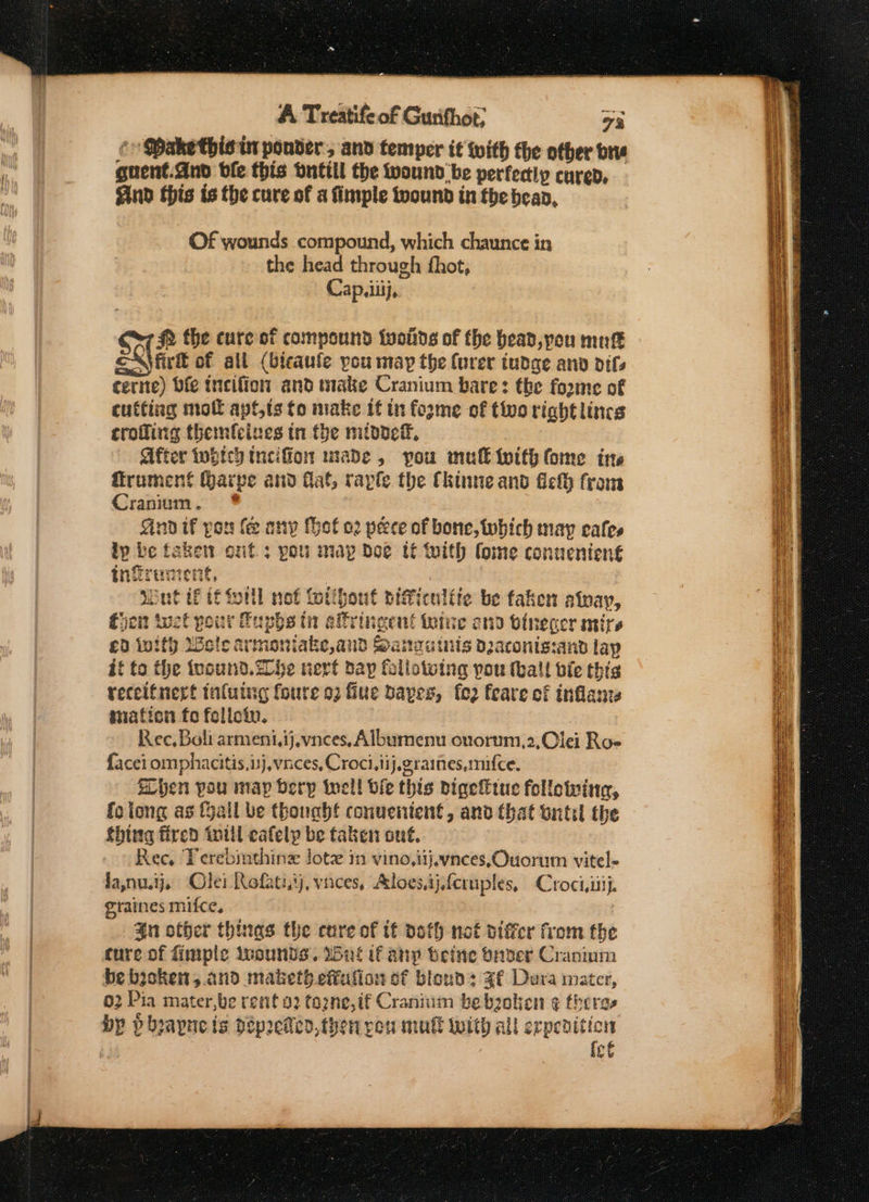 ¢/ Dakethis in ponder, and temper it with the other bre guent.dnd ble this Onttil the wound be perfectly curep, ind this ts the cure of a fimple twound in the bean, Of wounds compound, which chaunce in the head through fhot, Cap. iiij, #2 the cure of compound twoins of the bead, yeu mutt eX firft of all (bicaufe pou may the (urer tudge anv difs cerne) Die incifion and make Cranium bare: the foome of cutting mol apt,ts to make if in foyme of too right lines croffing themfeines tn the midde®, After which tncifion nade, you mull with fome ins ffrument Qarpe and flat, raple the Ckinne and fel from Cranium. ind if por fe any (ot o2 peece of bone, tubich may cafes lp be takew ont: pou map doe tt with lome conuenteng€ tinfrennent, | Mint if tf forll not fotlbout piWiculffe be taken atnay, fhe tuct your Fuphs tn alfringent tute ond binecer mire £0 ivity Wele armoniake,and Sanautnis daconis:and lap if to the fvound.20he vert day following pou (hall bie this receifnert tnluing foure 93 fine Dapes, fo2 feare of inflanzs mation fo folloin. Rec, Boli armeni,ij.vnees, Albumenu ouorum,2,Clei Roe facei omphacitis.isj,vnces, Croci,iij.graines,mifce. Een pou map Dery incl! bfe this bigeffiue following, folong as fail be though! conuenient, anv that ontil the thing fired toil eafely be taken ont. Ree, Verebinthing lotz in vino,iijeyvnces,Ouorum vitel- graines mifce, $n offer thinas the cure of tf doth not piffer from the cure of fimple Iuounds. Unt if anp beine onver Cranium be byokent,.and maketh effufion of blown: ZF Dura mater, 02 Pia mater,be rent o2 tozne,if Cranium be bzolien ¢ theres by pbhpapueis pepreteo,then von mull with all erpevition | ict EAGER REAR SE = — —- S= == = = - — ———— =a Ses Ghat