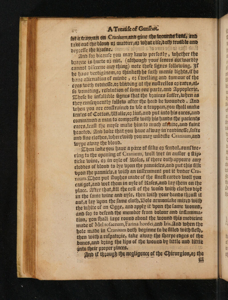 —— ee ; rie ‘A Treatife of Gunthot. ftierosvatt on Craniumand gine the wounbe tent; and fake nut the blon 0} mattier,o2 WHat elietath froableanp pepretie hedpadhes Si Hs kM ONE ST Ea E HS SN Anp fo2 bicanfe pau map knotw perfedly, whether fhe biayne ig burte opnot, (although pour fences outtoaroly he hac bertiginent,o2 thinketh be {eth mante lights, tie have alicnation of minde , 02 Civelling and tameur of the {9 Vomiting, réfelution of fome one parfe,and Sippoplerie. “Chefe be infallible ttignes that the boatnes (uffer, when as they confequentty follotp after the bead be Mounted . And qwhen pou are confrained fo ble a trappan,you (all make tentes of Cotton, Wolle;o2 linf,and put info bis eares,and comuraund a nan fo compete twith bis hands the pactents eares, {cae toe nopfle matic bim to much affhioe,and faint bearten, And lake that pou baue alivap tn readinefic, folte and fine clothes, tuberetwith you may wilidifie Cranium,and Wwype away fhe biond. hen loke pou haue apace of filke 02 fendal,aunf ines ring to the openitng of Cranium, well Wet in antler € fips ficke twine, 02 trropleof Kolcs, uf there both appeare any clones of blond to lye bpon the panntcles,and put this fills pport the pannicle,&amp; with an tnifrument put it Qader Cras nium.2cher put Eupbes mave of the fnetl carded toll pou eati get,and wet them in ovle af 2Xofes,and lay then on the place. After that, All the rett of the {wold With clothes pipe in the Came wine and ovle, then with pour bands think t€ out,¢ lap bpon the fame cioth, Lote armoniake mired tnith the white of an Cgge,.andapply if spon the lame wound, and fo. fo defend the member from dolour and inflammas tion; you thal! lave round about the wound this medicine made of Mel rofaceum, Farina hordei,and Lris.And toben the hole made in Cranium doth beginne fo be filled with flefh, then witha ralpatozic, take alway the tharpe edges of the bones and being the lips of the foound by little and little qnto their proper places. | best
