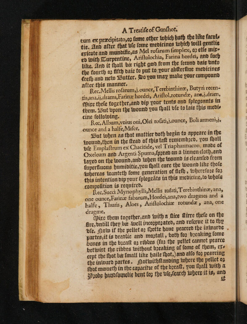 cum ex precipitato,o2 fome other {which hath the like facuts fie, And after that vfe tome medicines twbich till gentlie exicate and mundifie,as Mel rofarum fimplex, 02 elfe mir- ep with Durpentine, Ariftolochia, Farina hordei, and fuch like, Ano it thall be right god. from the fecond pate bnfo the fourth 02 fifth vate to put fo-your abfterfiue medicines freth and neo utter, Ho pou may make your compound affer this manner. Rec. Mellis rofarum ,j.ounce, T erebinthinx, Butyri recen- tis,ana.ij,drams,Farine hordet, Ariftol,rotundz, ane,j.dram, pire thefe fogetbher,and vip your tents and {plegeants its tiem. But bpon the wound you fall bie to late this medts cine follotoing. Rec, Album,voius oui. Olei rofati,),ounce, Boli arment,j, _ounce and a halfe,Mifce, ‘But tohen as that mattter doth becitt fo appeare in the (wound, then in the Head of this laft remembecd, you fhall fe Emplaftrum ex Chacitide, vel Triapharmacon, made of Oxcleum and Argenti Spuma,fp2ead on a tinnen cloth, and fayed on the wound,and tober the wound is cleanfed from fuperfiucns bumiditie,pou (hall cure fhe wound like thofe §nbereas twanteth fome ceneration of fieth , toberefore fo2 this intention dtp your fpleacats tn this medicine, folwbols compofition is required. Rec.Succt Myrophylli,Mellis rofati, T erebinthine, ana, one ounce, Farine fabarum, Hordei,ana,two dragimes and a halfe, Thuris, Aloes, Ariftolochiz rotundz , ana, one dragme, Spire them fogether,and twith a flice Girre thefe on the fire, bntill they bee Avell incoppozated, and referue tt to thy asso ‘partes,if ts Deadlic and moztall, both for breaking fome bones in the bacalt 02 ribbes (fo2 the pellet cannot pearces betwirt the ribbes toithout breaking of fome of therm, ere cept Ehe thot be fmall like hatle (hot, and alfo foz pearcing the inwward partes. Potwithfandving tobere the pelict 02 shot maueth tn the capacttte of the beeatt, pou Mall with a Probe haudfomnelic bent fez fhe ble, fearch Iobere tf ts, ann