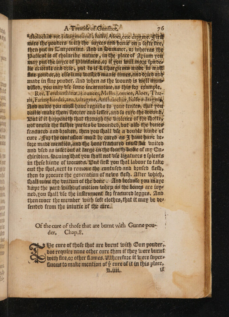 Eftolochi¥ fot j. deg mdand 4 half; Atoes,one digerme: Pt mire fhe ponders fnitly the iuytes and Honiton a tote fite; then put its Lurpentine. And in Summer, o2 whereas the sDaficntts of cholartke rature, in the placeof Apium vow may pulthe inpee df Plintaine,o2 if you toil moze (pines fie epittaté'and vite, put to (€Withar gira mave fr mote’ fivie pouider,o2 elle lime tuathed mante tities, and Dried an? made in fine ponder. dnd then as the tuound ts Well tute Diffed, pou nay ble forte incarriatioe, as this for trample, Ree, T erebiiithinx,ij.ounces;Mallis.j,ourree; Aloes, ‘Thus And nowe pou moe panel regaree to ‘pour ferites; that: pou vaitie: make theny tyo2ter and lefer, and fe cnfe-the Wotinds Wutif tt havpeneth that through the bioletice Of he Hof fey: not onelie the flethie partesbe toounded, bat alfo fhe bones fradated and boket, then -pou Hall fe a pouble ‘kinde of cure ,Jfoy the contufion matt be cared as FZ haut here bes fore mabe mention andthe bone fradured muibe oniten and bien as isfétout at faraeinthe fourth tote of my Cue chiridicn. Sauing that pou Hall not ble ligatures ¢ (plents then to procure the generation of newe fleth. After tobich, hepe the part inithout motion tuhep ds the bones are ioye red, pou fhall fe the inffrument! fo2 fradured legaes. And fended from the iniurte of the aires. OF the cure of thofe that are burnt with Gunne pou der $ Chap,8, tt 4i6t,.