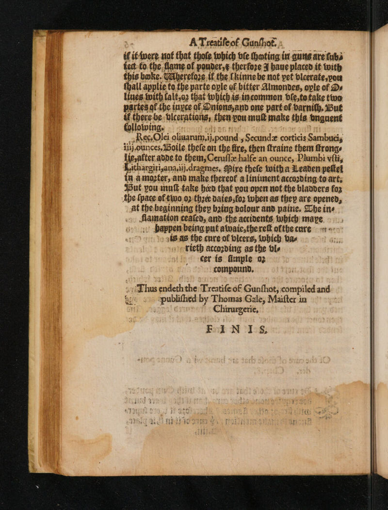 = Sid Stee estat éf if-ivere not that thole fobich ble hoting in-qung are tubs fet: fo the. flame of pouder,¢ therfore ¥ bane placed it with this bake. Utherefore tf the Chinne be not pet blcevate,pou thall applie to. the parte ople of bitter Almondes, ople of Ds Lines. with falf,o2 that twhichis:incommon ble,totake two partes of.the inyce of Dnions,and one part of barnith, But if there be bicerations, then pou mul make this buguent following. Reo Ole oliuarum,ij,pound , Secundz corticis Sambudis i11j,ounces, WBoile, thele on the fire, then ffraine them frongs Ue, after adpe to them, Ceruflz halfe'an ounce, Plumbi viti, ‘Lithargirianadij, dragmes, Mire thee witha Weaden pelted in amozter, and make thereof a lintiunent accooding to art, ‘But you mult fake bed that pou open not the blanders fo2 tbe (pace of two 02:thzee dates; fo2 tuber as they are opened, | At the beginning they baing valour and paine. Whe ins flamation ceafed, and the accivents twbich maype &gt; bappen being put alwaic,therefl oftbecare &lt;-&gt; , 98-as the cnre of bicers, tobich bas -€teth accogding as the bls cer is finple og compound, Chirurgerie, BINTIS,