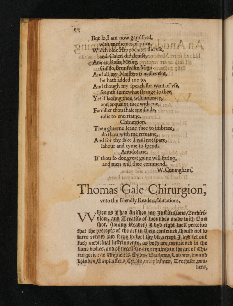 But lo,I am now garnifhed, py ce ewath: smedicines: of Pheer rt y Which olde Hippocrates dict vit, s : baad Galen. dickdguile,:s bsiv Guido; Brushed age. FRE And allay) Maifters tranailes eke, he hath added ime to, And though my {peach-for want of vie, feemth, fomewhat fhrange.tothee, Yet if learing thou, wilt jmbrace, and acquaint thee with-me,: -..: Familier thou fhalt me finde, . eafie to entertaings, Chirurgion. T hea giueme leauge. thee to.imbrace, do thou with meremaine,, ... And for thy f&amp;ke I yall not {pare, |. labour and tyme to-{pend, _Antidotarie, If thou fo doe,great ¢ gaine will {pring, anc{eagp wilt thee commend, ... igo bry Méefegnioghamn, wine Gale Chirateion; ynto the friendly Reader (hutations. Hen as F bad. finithen. my AnFitutions,Cnchirts | pion, and reatile of tuoundes made inith Cure: | hot, (loning Reader) F dyd.righé Awell percetue | that the precepts of the art in.them-confeinen, ould not fo: | i DELS»