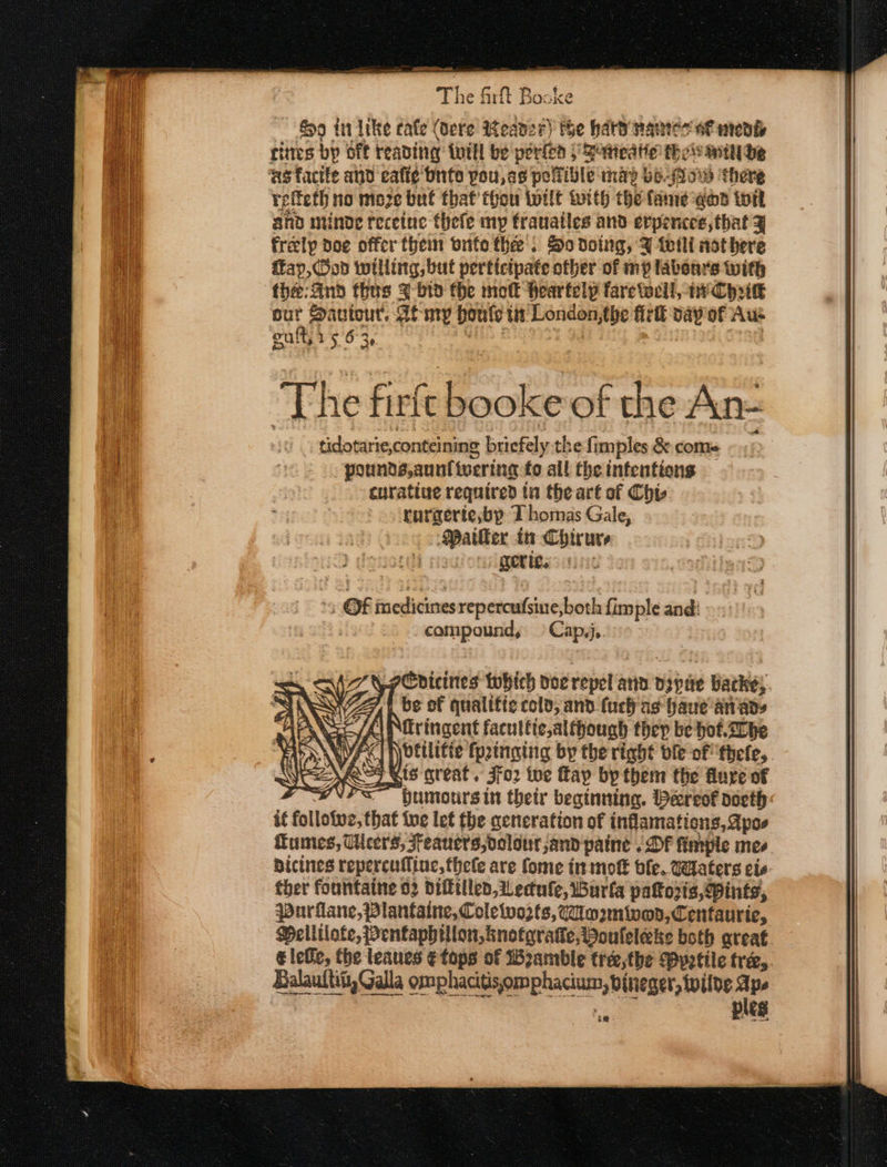 G9 in Ike cafe (dere Reaver) the haty nantes oF medi rites bp oft reading: twill be porte | Baneatic thew witht he ‘as facife and ealie bnto pou, as polfible nad bs-ow there relteth no moze buf that thou tilt with the fanie god iit and minde recetne thefe my frauatles and erpences, that y freely Doe offer them vite thee: So doing, a tetli nothere fay, Ood willing, but perticipate other of mp labonrs with fhe; And thus ¥ bin the mot Heartelyp faretwcll, wv Cyrikk aes Sautourt. Al my bouts un London, the firil vay of Aus eult, 2 § 63 The firft booke of the An- tidotarie,conteining briefely the fimples &amp; come pounds,aunt wering fo all the infentions curatiue required ta the art of Chis. rurgerte;bp Thomas Gale, Mailer tx Chirure nthe. getic. ! OF medicines repercadsine; both fimple and: epi Cap,j,. a@picines twhich doe est anid. Dipite Backe, if be of qualttic cold; and. fuch as haue anads (\Niringent facultic,alfhough thep be hot. be jyoetlitie {pinging by the right ble of thefe, DN Soi gis great. jfo2 toe fay by them the lure of if follotwe, that foe let fhe qeneration of inflamations, Apos umes, cers, Feauers,oolout,and paine . Of fineple mes bicines repercufline, thele are fome inmott ble. Waters cis ther fountaine 02 difftlled, WU ectule, Burla pattoris, Pints, purilane, Plantaine, Coleiwo32ts, im2mivon,Centauric, ¢ lebe, the leaues ¢fops of Beamble tree,the Ppetile tre, Balaultit, Galla omphacitisomphacium, bineger, wilde Ape ples a”