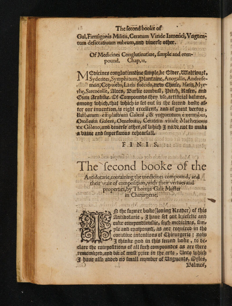 Thelecondbookeof =&gt; Gul, Firttiigonis Militis,Ceratun: Varide mie goa tum defiecatinam mubrum,and biuerfe other.  Of Mificine Coiigluriastint, fimple ibe conte’ | pound, Chap. M I Sydeuue eottgltinatine fitiplesbe Cider, tattalttnare, Syderites, Symphitum,7lanfaine, Anogallis, Androfe- 9 ménjCopwebs, Lada fudada,tete Cheete; Hatis; Mys= the, Sarcocolle, Alocs, Warlie combull, Pitch, Rofen, and um Arabike: DF Compounds they. ofe,artifictal balmes, amon tobich, that wbich ie fefout ia the fecond bake afs fer our inucntion,ts right ercellent, and of great bertue 5 Batbarumsemplattram Galeni 9&amp; ynguentums evermibus, Oxcleim Galen, Ocneleuiny Geatim: witide Matherionis ex Galenojand dinerfe other, of inbich: J nave, nto uraks a. riainge ant i ieee tebearlall uieeters FE QoNe Dy Sei x). 5k ole The cond bude: oF the ~ Antidotarie,containing the medicines compoutid, ‘and their: wate of com polition swith their vertues.and __, Properties, by. ThomasGalé Matter OS Fe Chiittitodre See wi nf the fost nigke(lanton Neaner) of this S clattectarié » A baue fet out befclte and eake compendicuiite, fret menicines, fins re pleand conipound; as ate required-in the y@)} curatiue intentions of Chirurgerte ; nok SFr FJ thinke nod in this fecond boke , to deo dee the comnpotitions of all fach compoundes a8 ate there Lemembzed, and bé&amp; of mok prtce.th the arte. Unto which a Dalle alfo.added io fnall numberof Cnguentes, ples, Walneks = Sa TS TEE