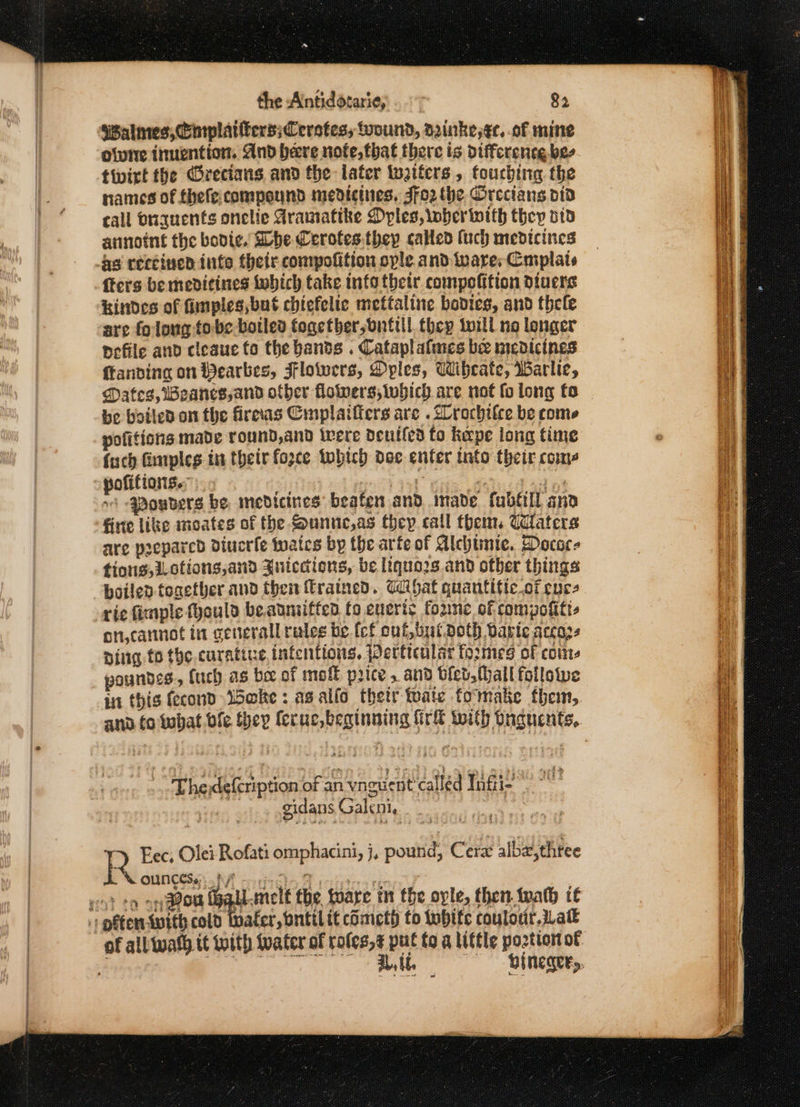 swalmes, Cmplatiters;Cerstess wound, dainke,¢e. of mine olvire ituention. And bere nofe,that there is difference. bee tivirt the Crecians and the later tatters , touching the names of thefecompound medicines, Jfo2 the Orecians dtd call Onquents onelle Aramatike Dyles, wherinith thep oid annoint the bodie. Shhe Cerotes.they called (uch medicines as rercined into their compofition ople and ware, Cmplats fters be mevitines which take info tbetr compofition diuers Hindes of fimples,but chiefelte mettaline bodies, and thele are folong-tobe.botled together, bnttll they twill no longer defile and cleaue fo the bands . Cataplatmes bee medicines ftanving on Wearbes, Flowers, Dples, Wibcate, Warlie, be boiled. on the fireas Cmplaifiers are . Drochilce be come pofitions made round,and tere deutled fo kerpe long time (uch Gimples in their fozce tobich doe enter into their coms ~ pofitians.; + ed seth ARE iin ad na +! -qBowbers be, medicines beaten and made fublill and firte like moates of the Sunnc,as they call them, Waters are prepared diucrie tates by the arte of Alchtmie. Docace tiong,i_otiong,and Juiccdions, be liquo2s and ofber things boiled tonetbher and then trained. Gdibat quantific.of cure rie fimple fhould be.anniffen fo eneris foune of compofitt- on,cannot in genterall rules be.fcf cut, butpoth Darie accozs ping to the. curative intentions. Perticalar formes of coms poundes, (uch as be of mof price , and bled, Mall followe in this fecond i5@ke : asalfo thetr tate fomake them, TEhedeleription of an vnguent called Yagi © gidans Galeni.. . - | Fec; Olei Rofati omphacini, j, pound, Cerx albz,thtee PS ouneese. A en iscle BW icisirs reorcg eo} eo oy aon hablmel€ the toare in the ole, then wath it 1 pftentwith cold Wafer, bntilit cometh to tobitc coulour. Lat