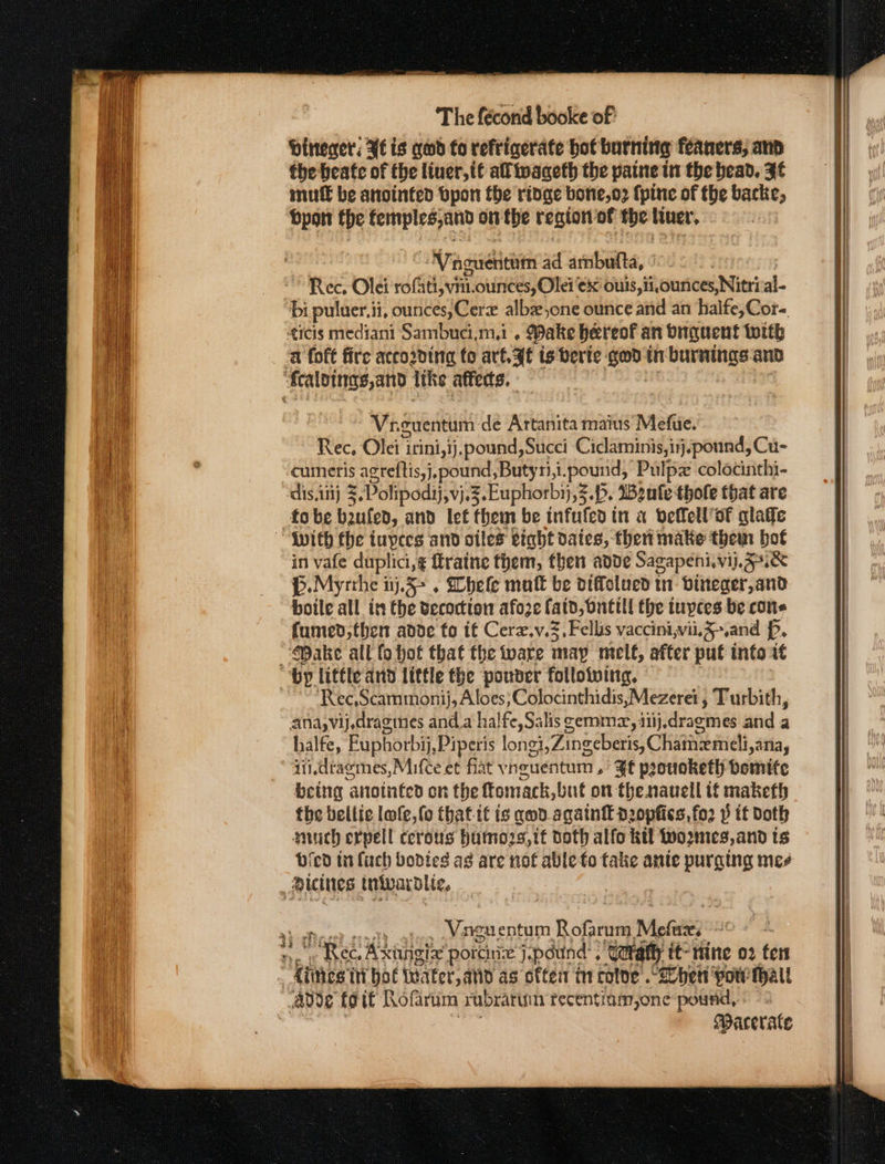 Dineer: Fé is god fo refrigerate hot burning feaners; and the heate of the liner, tt al waceth the paine tn the head. ¥f mut€ be anointed bpon fhe ridge bone,o2 {pine of the backe, bpon fhe femples,and on the region of the liver. NTaoweicnim ad ambufta, ° Rec. Olei romain: ounces, Olei ¢x ouis,ii,ounces,Nitri al- bi puluer.i ii, ounces, Cerze albz one ounce and an halfe,Cor- ticis mediani Sambuci.m.i . Wake hereof an biguent with a foft fire acco2ding to art. AE is berte wee in bareitige and ‘Sealings,and Itke affedts. | ~ Vaguentum de Artanita maius Mefie. Rec, Ole 1 itini,ij.pound,Succi Ciclaminis,inj.pound, Cu- cumeris agreftis,j,pound,Butyri,1 1 poe tas Pulpz colocinthi- dis, ii} = Dolipodij,vj.3 Euphorbi},2 «b. Beule thole that are fo be baufed, and let them be infufed in a velell’of alate {with the tupees and oiles eiaht dates, then make them bot in vafe duplici,¢ ftratne them, then adde Sagapeni.¥jj. Uk D. Myrthe i 1j.5° . hele matt be diffolued in bineger,and boile all in the vecoctton afoze fatd, bntill the iuyces be cons fumed;then anode fo it Cerzv.3,Fellis vaccini,vii5&gt;.and . “Make all fo hot that the ware map melt, after put into i by little and little the pouvder following. Rec, Scammonij, Aloes, Colocinthidis,Mezerei , Turbith, ana,vij,dragines anda halfe, Salis cemmz, ii}, dracmes anda halfe, Euphorbij, Piperis longi \Zingeberis, Chatnemeli i,aNa, qiidragmes,Mifceet fiat v heuentum . ft pronoketh bomite being ‘aitointed on the ffomack, buf on the nauell tf maketh the bellic lofe, fo thatit ig qnd.agatnt d2opfics, fo2 p if Doth auch erpell cerous humozs,it doth alfo kil wo2mes, and ts bicd ta {uch bodies as are not able fo take ante purging mee dicines tnivardite,