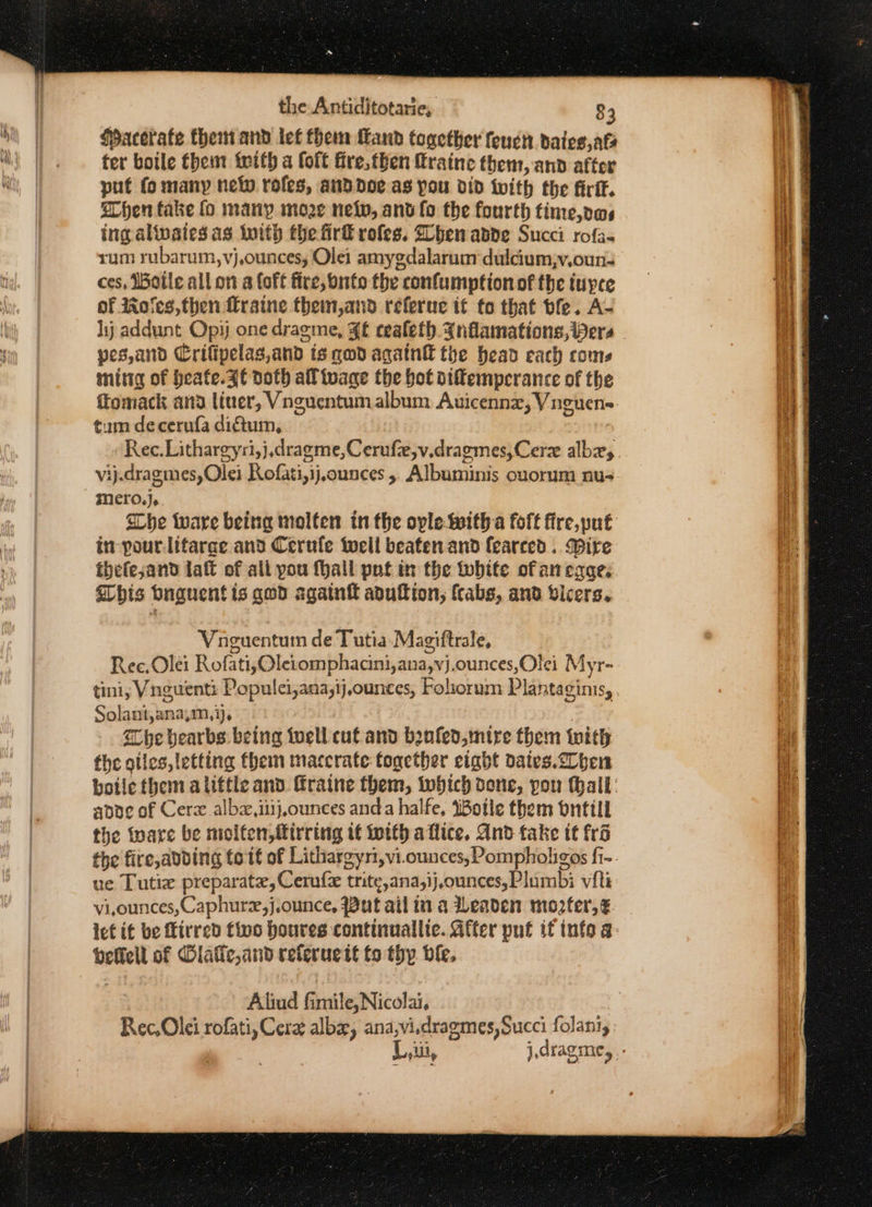 Hacerate them and let them Land together feucn dateg,ate ter boile thei with a foft fre, then fraine them, and after put fo many nel roles, and doe as you did iwith the firfk. Shen fake fo many moze neo, anv fo the fourth time,ows ing altvaies as Iith the firf rofes. Dhen ande Succi rofa- rum rubarum,vj,ounces, Olei amygdalarum dulcium,;v,oun- ces, Ioile all on a (oft fire, buto the confumption of the iupce of Wolves, then fraine them,and referue it fo that ble. A- hij addunt Opij one dragme, ¥£ cealeth. Inflamations, Pers pes,and Crifipelag,and ts qd againt the head each coms mittg of heafe. Zt doth all toage the bot oiffemperance of the ftomack ana liner, Vnguentumalbum Auicennx, Vnguen- tum decerufa dictum, vij.dragmes,Olei Rofati,ij,ounces 5 Albuminis ouorum nu- mero.}. She ware being molten in the ople With a foft fire,put in pour-lifarge and Cerufe tocil beaten and fearced . Dire thefejand laft of all pou fhall pnt in the tobite of an eqae. his bnguent is god again aduftion, {cabs, and vicers. Vnguentum de Tutia Magiftrale, Ree, Oléi Rofati,Oletomphacini,ana,vj.ounces,Olei Myr- tini, Vnguent: Populci,ana;ij,ounces, Folorum Plantaginis, Solant,ana,m, ij. the bearbs being iwell cut and benfed, mire them with the giles, letting them maccrate together eight dates.elben apoe of Cerx albz,iiijounces anda halfe, WBotle them bntill the ware be molten, firring it with aflice, And take it fro ue Lutia preparate, Cerufe trite,ana,ij,ounces,Plumbi vit vi,ounces, Caphure,j.ounce, Put ail in a Leaden mopter,é ict it be Mirred five houres continuallie. After put if info a beficlt of Dlafic,and referucit to thy ble. Aliud fimile, Nicolai, Rec,Olei rofati, Cere alba, ana,vi.dragmes, Succi folani,