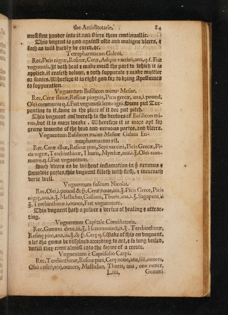 motkfine pouder info tf,and Mivre them continaallic. This ongentis god againLaolde and maligne tlcers, € fic as toill bartly be cured, éc. : | T etrapharmacon Galeni, Rec, Picis nigra, Refine, Cer, Adipis vaccini,ana,q.f. Fiat yngnenti.3t doth heat ¢ make moi the part to iwhich it is napplicd,it ceafeth polour, ¢ Doth fuppurate ¢inake matticr a2 fanics, Wiberforett is right qwd foz.fo being Apottuncs fo fuppuration. Vnguentum Bafilicon minus Mefue, Rec,Cerz flaux,Refine pineuis, Picis grecx, ana,i.pound, Olei.conammnis g.{/Fiat vnguentii lento igni ome put Mur- pentine fo tt,fome tn the place of ff boc put pitch. This buguent anf twereth te the hertuesef Bafilicommi- nus, but itis moze Wweake . Ui berefore it is moze apt fo2 greene ivounds of the bead and neruous parfes,and vicers, Vaguentum Bafilicon mais Mefux Galen En- neapharmacum elt, Rec, Cere alba, Refine pini, Sepi vaccini, Picis Grecx, Pi- cis nigrx, Terebinthine, I huris, Myrrhe,ana.1.3,Olei coin- sounis.q.f, Fiat vnguentum, Zunch bleers as be without inflamation in } neruous ¢ Gunowic partes,this Duguent filleth toith Act, ¢ tnearneth berie well. Vneuentum fufcum Nicovai. Rec, Olei,i.potind &amp; $,Cere noueyiiii.§.Picis Grece, Picis nigr¢,ana.in.3.Maftiches,Galbani, Phuris,ana,1.5,Sagapeni, ii Z, f erebinthine.i,ounce, Fiat vynguentum, Chis onguent hath a potver ¢ vertue of healing @ attracs ting. Rate, Vaguentunr Capitale Conciliatoris, * Rec, Gunumi deni,iin3; Hammoniag,i.3 . Terebinthine; Refine pini,ana.i.3,.&amp; p.Cerg q.. Bake of this an tbnauent, elef.the cums be niffolued accoding fo aré,¢ fo long botled, bitild they come almofl into the forme of a certs, Voguentum ¢ Caprifolio Carpi, Rec,T erebinthinz, Refine pini,Cere noue,ana,nit,ouncesy lei xofiti;visjounces, Maftiches, T hurts, ana, one ounce,