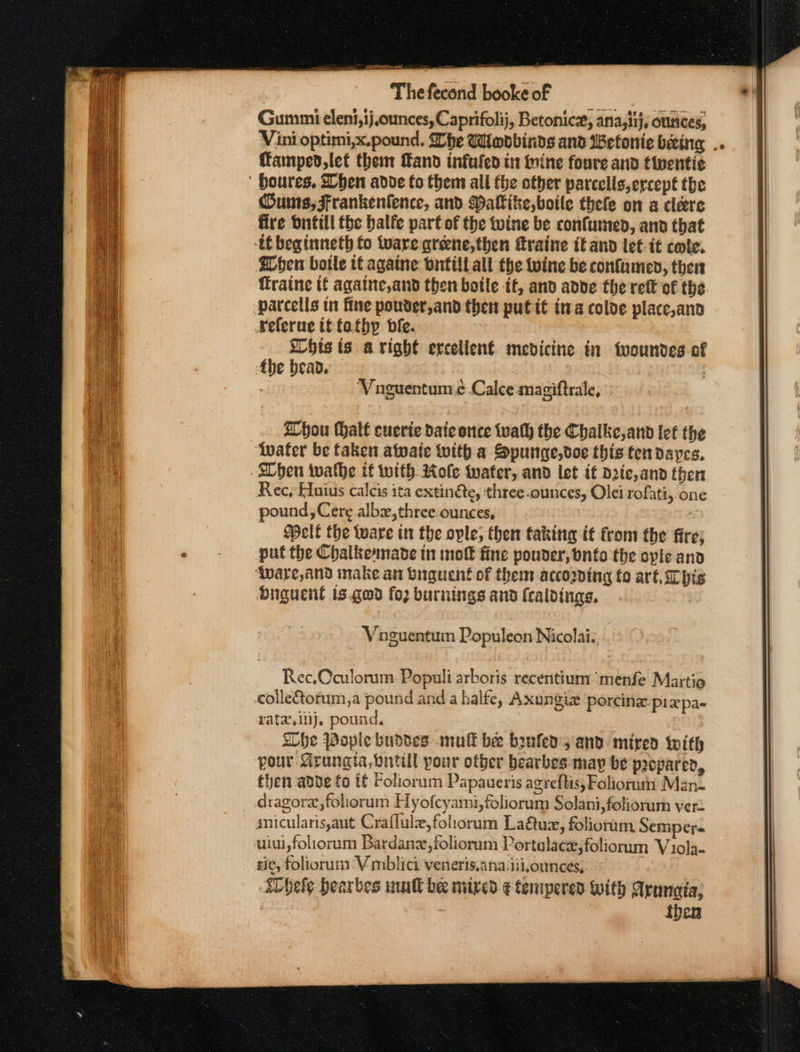 ates aeons eran at En Mn SR PLT AGE Fie eee eee recone Thefecond booke of Gummi elent,ij,ounces, Caprifolij, Betonicx, ana;iij, ounces, Vini optimi,x.pound. Lhe Wlodbinds and WBetonie being . famped,let them and infufed in wine foure and fiwentie Oums, Frankenlence, and WMalkike,boile thefe on a cleere fire buitill the balfe part of the twine be confumed, and that tC beginneth fo ware greene,then fraine tf and let. i€ cote. When botle t€againe ontilt all the wine be confamen, ther raine tf againe,and then botle it, and adbde the ret of the Weferne tt fathp bfe. his ts aright ercelien€ mevicine in twoundes of Abe bead. | 7 Vnguentum ¢ Calce:magiftrale, Zhou Mhalt cuerie daic once tvath the Chalke,and let the ‘wafer be taken afpate with a Spunge,doe this fendayes, SChen wwathe if with Role water, and let if die,and then Rec, Huius calcis ita extin&amp;e, three ounces, Olei rofati, one pound, Cere albx,three.ounces, elf the ware in the ople, then taking i from the fire; put the Chalkemade in moft fine pouder, nfo the opie and ‘ware, and make an buguent of them according fo art. Chis buguent ts god foz burnings and fcaldings, Vaguentuin Populeon Nicolai: Rec.Oculorum Populi arboris recentium ‘menfe Martio ratz,ilij, pound. She Pople budses muff be beufed, and mired with your Grungia, Dntill pour other bearbes-may be peopared, then adde fo tf Foliorum Papaueris agreftis, Foliorutn Man- ric, foliorum ‘V mblici veneris,ana.iii,ounces, hele hearbes mull bee nixed ¢ tempered With Aranaia, , then