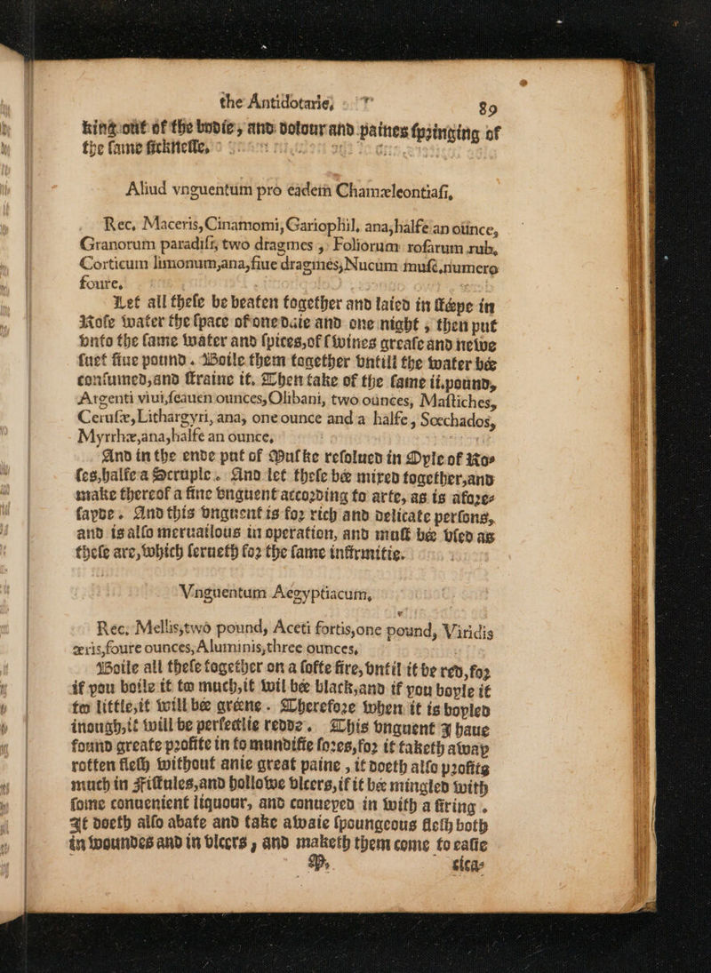 king out of the bodie, and dotourand paines pinging of the Care fiekneles'o Yes ret aed Tege re: | Aliud vnguentum pro eadein Chamzleontiafi, Rec, Maceris, Cinamomi, Gariophil, ana;halfe an ounce, Granorum paradif, two dragmes ,: Foliorun: rofarum rub, Corticum limonum,ana,fiue dragmes; Nucum inufi,numero foutes FR, | pte ef all thele be beaten together and lated in Tepe in Mole water the {pace ofonedaie and one night , then put bufo the fame twater and (pices, of (ivities areafe and Heive fuet fiue pound. Wotle them together bntill the water be confumed,and fratne tt. her take of the fame ii.pounn, Argenti viui,feauen ounces, Olibani, two ounces, Mattiches, Cerufe, Lithargyri, ana, one ounce and a halfe, Socchados, Myrrhz,ana,halfe an ounce, : . nd in the ende pnt of Dulke refolued in Dyle of toe (es,balfea Socrupic.. Ano tet thele be mired together,anv wake thereof a fine bnguent according fo arte, as. is afores fapbe. Andthis buguentis fo2 rich and delicate perfons, and tgalfo meruatlous ui operation, and mut be bilep ag thefe arc, Sobtch lerueth fo2 the fame inftrunttic. Voguentum Aegyptiacum, Rec; Mellis,two pound, Aceti fortis,one pound, Viridis zeris,foure ounces,Aluminis,three ounces, Wotle all thele fogether on a lofte fire, ontil it be red, for if pou botle tt to much,tt wil bee black,anb if you boyle i€ too little,it twill bee arene. Bherefore them it is boplen inougy,tt twill be perfedite repdz.. Whis onauent x baue fount greate profite in fo mundifie fo2e8,fo2 it taketh atwap rotten flelh without ante great paine , tf noeth alfo profits much in Fifules,and hollowe dicers,if it be minglen with foine conuenient liquour, and conueyed in With a firing . at doeth alfo abate and take alvaie (poungeous Aci both in fooundes aNd In Dlecrs y ANd maketh them come to calie B, sicas