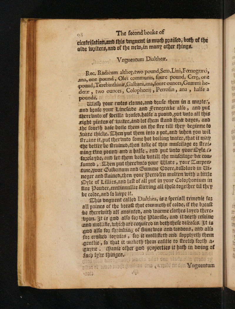 ‘cicatrifation and fbis bngnent is much pratted, both of the olde wupiters, and of fhe neww,in many other things. Vaguentum Dialthex, Rec, Radicum althee,two pound,Sem,Lini,Foenogrec, ana, one pound, Olei communis, foure pound, Cer¢, one pound; Terebinthine,Galbaniana,foure ounces;Gummi he« derz , two ounces, Colophonij , Perrofin, ana , halfe a ourde, © qdulath pourretes cleant,and beule them ina moter, and beufe pour Winefade and Feneareake alfo, and pue fherebntoof Sctila buted balfs a pound, put onto all this gight pintes of twater,andlet them Hand thre dayes, and the feurth sate boile themion the fire till thep: beatnne to Wate thicke, hen put them info a pot, aud foben pou wil firaine if,put theronto fome bot boiling Wafer, that tt may the betfer be ftrained,foen fake of this murfctlage o2 rate ning ting pound-and a balfe, and pul Dato pour Dyle. ce forelapde; and lefthem botle ontill the mufcilage be cons funted , Shen put therednife pour tare , pour Laurpery fine, your Gaibanunrand Cumme Cocre,difolucd in Ut neger and fatted, then your Werrofcn molten with alrttle Drie of Lillics,and laf ofall put in pour Colophontinuin ti fine Pouder,continuattic Mirting ali thefe foaether til fhep be coloc, and fo keepe tf. his vnquent called Dialthea, ig'a fpetiall remendie fo2 all paines of the beeatt that commieth of colde, tf the becail be therewith alf anointed, and tuarme clothes layed theres ppoin: Zt ig gad alfo fo2 tye Plarifie, and todeeth refoine anv mollifie, bic arerequited tn beth thele dilcatcs. FE ts god alfo foz fyrinkiag of Gunewes and tendons, and alfs for craked topntes , fo2 if nrotlifieth ata fappivetl there gentlic , fo that it maketh them eatilie to ftretsh fo2th as qayne. Bante offer god properties tf bath tn doing af fach Ipite thinges. Biictiee :