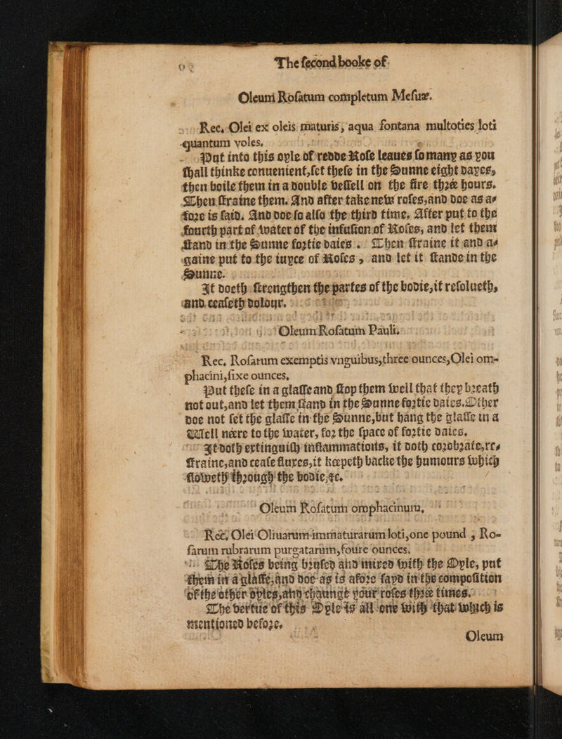 Oleuni Rofatum completum Mefue. Rec, -Olei ex oleis: maturis, aqua fontana multoties loti ‘quantum voles, : , ut into this ople of rende Role leaues fomany as you {hall thinke conuentent,(et thele in the Sunne eight ayes, then boile them in a double befiell om the fire thee bours. Chenu frstne them. And after takenety rofes,and doe as ae fore is fatd. Andooels alfa the third time, After put te the fourth partof Avater of the infufionof Koies, and Iet them Stand inthe Sune foztie dates. Chew fraine if and ae gaine put tothe tuyce of Moles, andief tt Kandein the unite. At doeth frengthen the partes of the bovte, tt refolucth, ‘and.ceafethtalour. .¢ 32: ' 2? Oleum Rofatum Bala Rec, Rofarum exemptis vnguibus,three ounces,Olei om- phacini, fixe ounces, aut thefe ina glaffeand Lop them tweil that they beeath not out,and let them {land in the Sunne foatic dates. Diber poe not (et the alaffc in: fhe Sunne,but bang the alaie tna Well neere to the twater, fo2 the {pace of fortte daics, Htdoth ertinguity inflammations, tf doth cozobzate,res fraine,and ceale lures,it kepeth backe the bumours febicy flolvetlf though the bodie;¢c. Oleum Rofaturn omphacinum, Ree, Ole Oliuarumimmaturarum loti,one pound , Ro- faram rubrarum purgatarum, foure ounces, i Ghe Moles being brufen ahd mired tith the Dyle, put then tra glatfe,and doe-as to afore fapo tr'the compofition ‘pFthe other ables, ahd chaunge your refes thie times. She bertiie of this Dplets all-one With that heh is Sicntioned befoz¢, |