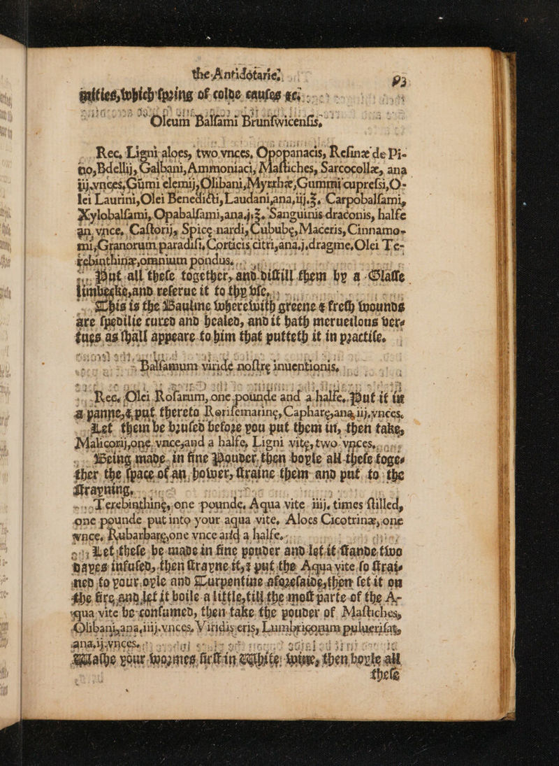 the -Antidétarie. 93 ssbrancipted faring of colne, nutes gc; } “Oleum Balfaini Beiidente Rec, Lipri aloes, two. wnces, Opepanacis, Refinz de Pi- iy.waces,Gumi elemij,Olibani,Mysthe &gt;Gummicuprefsi,O- lei Laurini,Olei Benedhtti, Laudani,ana,ii.5. Carpobalfami, Xylobalfami,. Opabalfami,ana,j.3. Sanguinis.draconis, halfe an, vince, Caftorij, Spice: nardi, Cubube,Maceris, Cinnamo- mi,Granorum paradifi, Corticis citri,ana,j.dragme,Olei Te- Febinthingomnium pondus.,.. ,, lonbgt,anp referuc it to thy bie,... hist is the Wauline foherciuith greene &amp; ereth {wounds are fpedilie cured and bealed, andit bath incruetlous bere tne ag bat appeate fo.bim that putteth it in practile. $Ballamum tide ‘noftre 3 inentionis, i. ye Olci. Bit um, one 1¢ pounde eh a. San uti i te a 3 parne,@,put thereto Resifemaring, Caphare,ana. dij, VACES, let. them be bzufed befoze pou put thent it, then take, Maliconij,one, vaceand a halfe, Ligni Vile, LWO- VACES..» 9. _.. Being made. in fine Pouder, then bople ali-thele foges ther, the fpace.of an botuer, ftraine thenr- ana iD put to.: the Hrayning, “4 sod exebinthing, one pounds; ‘Aqua vite iiij, times: Ailled, one pounde. put into your.aqua vite, Aloes Cicotrinz; one waces Rubarbarg,one vace aid a halfe..-.. + Wet thele be made in fine ponder and lett fianne, tivo Daves infufed, then Grapne.tt,¢ put the Aqua vitefo frais wed fo Pour, ovle and SLurpentine .afazelaide,ther fet.it on the fire ann let it boile-a little, till.the mnolt parte-of the A- «qua vite be’ ‘confumed, theti-take the pouder of Maftiches, Olibanj,ana iu). wngmee Wivisle uct Lumbrigogam Bulaerilaty ANAM VACESo 0?) &gt;) -' wine pour, toapnirg fir in waite: Spine, then boy le all fhele