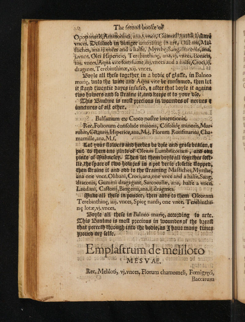The: feeanih booke’ ‘of oO poise Anas. WwaeesG cienailty HR BMG vneces. Deldlered’ in Vintiget' ac: OID Hie E48 abt OUbay Mat ftiches, ana ijivnees arid a lialfe,’ Myithe; Sang dincohis, aria, qavnee, Olei Hipericic, Tere binthines aaj vee, Bovacis, 41ij, vinees/ Agia vitefortifiime,itij vinces and a h beer ifs dragines, Terebinthin,xij. vnces, bg BF ioyle all thefe together in a bodte of latte, in Baldco maric, Onto the wire and Agua vite be tonfamed, then let if and. fiventie Daves infufed, ¢ after that bople it againg five hotwers-and fo Traine tfyand. keepe tf fo- your Bie, “a his Wauline ts not ‘precious iy tnaitnibes af nevtien we int res of ait others ; Balfintum: ex Cusco noftre’ teliasitjonsiel : . bikeb Potions CofifSlide maioris; Cofolide. tisitiorks, Mars eb ae eee Flora. Reciitanarety, Chas manly oi MG. aLet pour: tet AnD’ herbes be: deie ay rite beaten, pt “6 them one pihteoP Oleuns Lumbricorant; ans owe. pinte of Wahnelep. When’ let thent'boplé all: fowether forts. lie,the pace of fo Hol jes ‘its a pot beric clofette Loppen, then fraine tf and-add to the fratnitig Maftiches, Myithe;, ana one pp yn vnce and a halfe,Sane, diaconis, Gummi dragagant, Sarcocolle, ‘ana; halfe a viied. Landini, Caftorij Bark data ijidragmes; © 22°: Makeiall thete in pounders. ther: ‘anne to’ them Ohoians Terebinthing: iti}. vnces, Spice nardi, one vneei Terebinthit. ne lotx,vj.vncess IWople: all theie. ft Balneo: ‘mari¢, accositig fo arte. SChis WWaulme is mo precious in tooundes of the beeaté: that perecth tbeouigh into bo psn a patie. shiny times: ppouey my: felfe,.. :