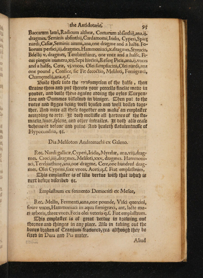 Baccaram lauri, Radicum althez, Comarum abfinthij,ana,ije dragmes,'Seminis abfinthij, Cardamomi, Iridis, Cyperi,Spice¢ nardi,Cafiz,Seminis ammi,ana,one dragme and a halfe, Fo- liorum perfici,iij,dragmes, Hammoniaci,x.dragmes,Styracisy Bdellij v. dragmes, Verebinthine, one vnce and a halfe, Fi- cus pinguis numero,x1j,Sepi hircini;Refing Picis,ana,ij.vnces one pound , Confice, fic Fit decoétio, Meliloti, Foenigraci, Chamemelij,ana.q.f, Woile thefe info the confamption of the balfe , there Gratne thenvand put thereto pour percells finelie made ta ponder, and boile thent-againe adding the oples Glurpen fine and Oummes difolued in biniger. hen put to the rofes and figaes beitig tuell bufed and tell boiled fone fber. And mire all thele together and make an emplatfer acco2ding fo arfe. 3f doth mollifie all bardnesof the fos miacke,tiuer,iplene, and other infratles. gf doth alfo ceale Behement solour and patne. And bealeth flatulentneife of Ey pocondria, ef, Dia Meliloton Andromachi ex Galeno. sere This emplatiier is of like vertue with that which ts Emplaftrum ex fermento Demacriti ex Mefue, Rec,:Mellis, Fermenti,sana,one pounde, Vifci quercini, foure vaces, Hammoniaci in aqua foenigreci, ant, late mo- ri arboris, three vnces,Fecis olei veteris:q.f, Fiat emplaftrum. his emplafter is of great bertue in drawing ont fho2nes and thinges in any place. Glfo tn faking out fhe bones booken.of Cranium fracared,vea although they be Alind