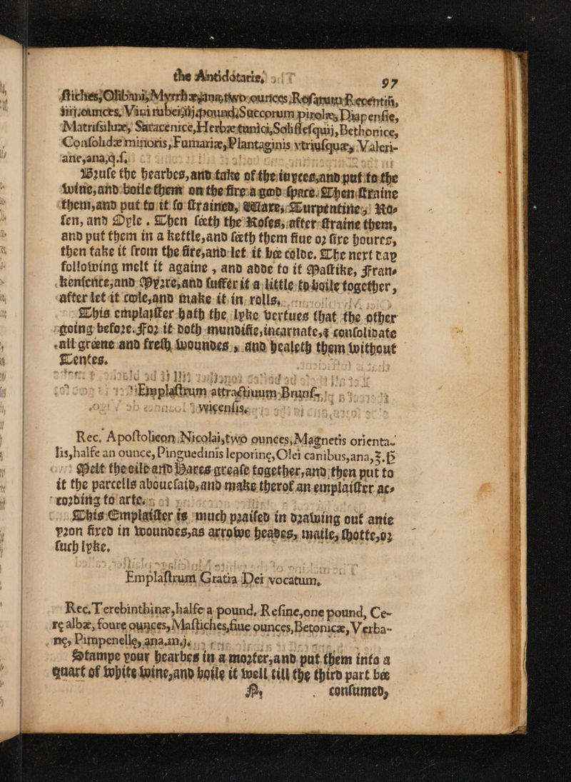 Riches; Olibani, Myrrh xine, two-ourices RofanunReventii, ditjounces, Vani rubenij poundiSaccorum Pirelm; Diapenfie, Matrifsiluze, Satacenice, Herbzetunici,Soliflefquij, Bethonice, Confolide mirioris »Fumariz,Plantaginis vtriufquey Valeri- ane,ana,q.f, Ban? ri IWeule the hearbes, and:take of thetayees,and pufite the iwine, and:botle thent on the firma god {pace Thenfraine thent,and put toitt fo Grainen, @Wlares:Surpentiries: Woe fen, and Dyle . Dhen leeth the Roles; atter-traine thet, and puf thei in a kettle and (eth them flue 02 fire hours, then take it from the fite,andclet it be coloe. Che next tap following melt tt againe , and adde fo it Mattike, Frans kenfente;and Oyp2re,annd (uffer it a little tp-boile together, after let dt cole,and make tt in- rolls. s-.1,-, Me sil) Shis emplayfer-bath the lpke vertues that the other going before. Ffo2-tt doth mundifie,incarnate,¢ coutolivate -aibgrene.and fre Mwoundes,y and bealeth them without Eventes. SARE &amp; ol ¢ Emplattrum ttragiuum-Brunfe : 7B 1D ennsol 4 wicentis, ) oft Rec, Apoftolicon Nicolai,two ounces; Magnetis orienta. lis,halfe an ounce, Pinguedinis leporine, let canibus,ana,3.p&gt; Welt thee and Bares-qreale fogether, and then put to it the parcetls aboucfaid, and make therof an emplaifier acs sLhis Cmplatiier is much praifes in d2atwing onk ante p2on fired in Woundes,as arrowe heaves, inatle; hotte,o3 fuch ipke, Emplaftrum Gratia Dei vocatum, Rec, Terebinthinz,halfe a pound, Refine,one pound, Ce- re albz; foure ounces, Maftiches,fiue ounces, Betonicx, V erba- ney Pampenelley anaateje os pyc ip os 2 Hea e is: S@tampe pour bearbes tua mozfer,and put. them into a guart of Iobite Loine,and boile if Wwcll till the third part bee 4 | Ie . confumed,