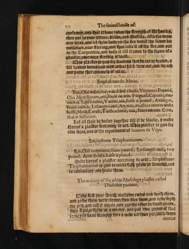 confumned and thatiebane takowthe thrertath of thebeaths, sheis put iponMUtlaresMolenjand Pallike, tts the tapee and Wwine,and let thei botteow the fire ontell the Itcour bée contained, cucr firring,and then take tf off the fire,and put in the urpentine,and boile t€ tll if come fo the fogine ofa gtaifity,eaermoze Hirthig SCiveth: 221s oft gluc’ si atbte plat fieris qd foz tosunds that becnf oz bouled; € fot booker bonedand tophisthat hath beneout,annd for-ach amv paing that comme sfxbltes bo € 00! Emplatriunde: Minio,) © OURO Oleh teh Gad pourid nd sihalfe; Vinguent: Populet, ler Myrtillorum, asia, foure ourides, P itigued;Caponis, two “ounces. Sapivitulimi, V acini ,aiiashalfe'a pound. Axungiz, ‘feist oaticés, Litharoyri autl; Arg enti, atia,thtee ounces alid:a athe; Ming Cerale/t erebiathing) ana, foureoancs, Cex, that is fufficient. BOIN19 8 ¥ of all thefe be botled together till if be blacke, ¢ make thereof a platiter aceHiaing to are Sbig plaificr is gad fo2 olde fores, and is the erpetienfof loannes de Vigo, 0B pplaftrum Triapharmacmn, © 0% 23 INQ SROs commis, foare poutid, Ly PT rapharindctinl ts-qead to'malie fel) tow in Wounds,and S¢o confolidate ane beale ents “Se oSe cows Nosy The making of the white Mufcilage plaifter, called (033 OVD jachilon'partiai, © 0 ecuke felt pour party nialioive rotes and tual then, and picke them verte tleane; then fice them,and fake fo2th the pitb,and calé if atwate,and cut the dtherin finallipeces, ficn Hamipe thet tt antocter, and pat tivo’ gourd of that tsme pod bade Tamped tio a new cadrtyert pot, With foure Shag css ay guinces ~