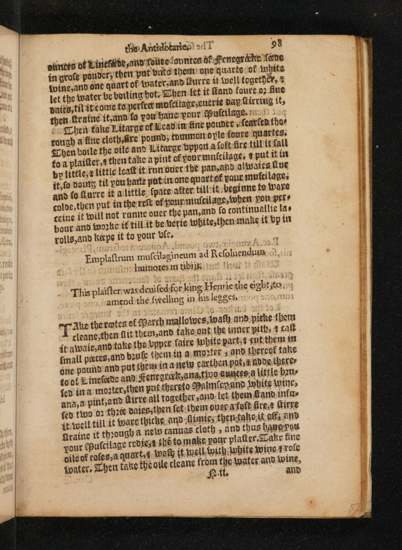 ~ the Antrddtartes! oT 98 aiices of Linieteede satid' folltedountes af: Fenegriehte lane inqrofe pouders ther put Grits them) one quarte of inbtte iwine,anv one quart of twater, and Gurre it tocllifonethcy, © let the water be botlina bot. ben tee it Hand foure.o2 fine paies, filitcone to perfent mnfcilageseuerte pay firring tf, then trative tfand fo pow ganepour Spufcilage. ricds ioc qChent take Litarge of wy cadimfine pouner ys fearten thar roriah a fire cloth, re pound, CDitstcrt pyle foure quartes. axyen bole the oile and Witarge Dppoi.4 Coft fire tilhtt fall fo a plaifter,¢ thers fake a pint of yourmufcilages € put if tet by littie;¢ little leak itcron ouer the pan,and aliwaics Tus it,fo Doing fl you hate patumone qu attot pana muteilages for til it beginne fo rare and fo farre it alittle {paced cole, then put inthe rete ofonrmiuicilage, when youper? ceine if will not rante out the pan,and fo continuallic las Hour and inorke tf tilL.tt be hevie tobite,thenanake it bp i rolls,aud keeps if to yout bie. Emplaftrum mufcilasineum ad Refoluendum 2 ,  luitrores in tibijs. | if ; This plaifter was deuifedfor king Henrie the eight;to, ig _vamend the {welling 39 his legged, 11433 Ake therates of eparth mallotucs,tvath ano.piche ther ir aiwaie,anditake the Sppir faire white part,¢ cuf them fmall peeces,and boule (yent tn a: m0: gic pound and putiociaita net cariben pots pode theres foot inekleede and HFonegrak, atta, ana, a pint,and fed fina 02 : firaine tf through 4 new camuas C pour pute oileof roles; t€ {waters her take the oile cleanse from the wate ja be