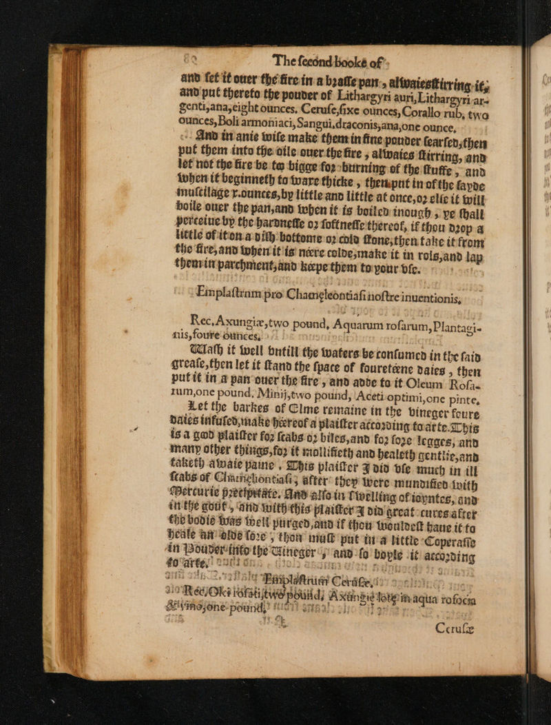 and (et it oner the fire in:abzatte pat., altvatestivring. it, and pul thereto the pouver of Lithargyri aurt, Lithargyri-ar- Senti,ana,eight ounces, Cerufe,fixe ounces, Corallo rub, two ounces, Boli armoniaci, Sangui,draconis,ana,one ounce, -- AND tv anie wile make thenrin fine ponder fearfen thers pul them into the dile over.thefire ; alates Rirring, and left not the fire be te bigee foe oburning of the fuffe &gt; and lwhen t€beginneth tofware thicke , themput in ofthe fapoe imufcilage y.cunces, by little anc little at Once, 02 clic tf fill boile over the pan,and teen it fs boiled tnouch 5 ye thalt percelue bp the hardnetfe 02 foftnedte thereof, tf thou peop a itttle of ition. a pith: bottome:o2 colo fone; then fake it front the fire, and then if isi nere colde,make it tn roig;and lap thenrvin parchment,and kepethem teyour bie. atte Rec, Axungizx,two pound, Aquarum rofarum, Plantagi- mis, foure ounces, 9° | : | hid UTalh it tell butill the waters'beconfumed in the fata greate,then let it tan the fpace of foureteene daies , ther putit in a panouer the fire, and adbe fo it Oleum Rofa. rum,one pound, Minij,two pout, ‘Aceti optimi,one pinte, wet the barkes of Clme remaine in the bineger foure dates infuled, make hereof a platiter according toatte.Chig is. 4 gwd platter for feabs'e3 biles,and fo2 fore legars; and many other Chiigs, for it moltifieth and bealeth centiie,anp taketh ataie paine , his plaifer J ato vfle much in if {tabs of Chahghontiali; after’ they Were munoificn lotth Wetturie precipetate, Ane alte in f welling ofiapntes, ana tit the gout, ‘atid iwith this platter y din greatocures.atter the bodie Was thell piivged and tf Hhow thontoek baue tt fo Heale A olde fore 5 tho nah put tia littie Coperatie in Pouder tito the Clineger ano fo bople -i¢ according #0 arte, OMG GRA ¢ C3012 SaaEI wet Ang if 33 9rfig ait Tb 2a] tags Mafia CerdGeyio? anions 3% NORE OKt Gti Awe oti) Axindidtotein aqua rofaci Sivineone- pound)’ BIOUNSHB AUS Bho 2) gat pros &amp;. Cerufe
