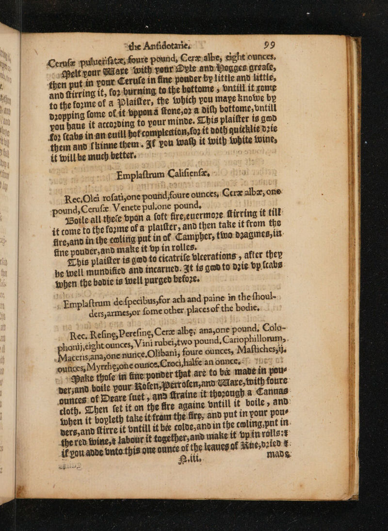 Cernfe puluciifatz, foure pound, Cer albe; eight ounces, Self pour Usare worth your Dyle and Pogaes areate, then put in pout Cerule in fine pouder by little and lttie, and frirring tt, for-burming tothe bottome , bntill if cone fo the foxmeof a Plaifter, the {which you maye knowwe bp propping fome oft foppond ftone,o2 a dit) bottome, bnitill you bane it accozding fo your minde. Whis plaifter ts geod fo2 (cabs inaneutll bofcomplertion,fo2 tt Doth quicklie d2te them and (kinne theat. af pou wath it with {ubite Loines if willbe much better. 7 Empilaftrum Califienfx, - Rec,Olei rofati,one pound,foure ounces, Gere albz, one: ound, Cerufe Venete pulone pound, sBoile all-thele bpon a oft fire,eucrimoze flirrineg it till it come to the forme of a platiter, and then take itfrom the fite,andin the coling put inof Campher, tive DIATINES, Lit: fine pouder,and matte it bp in rolles. schis plaifter is gad fo cicatrife bleerations , after ther ne well mundified and incariied. Bt tg geod. to Dzte Dp. {cabs : when the bodie ts {well purged before. : . Emplafteum defpecibus,for ach and paine in the {houl- ders,armes,or fome other placesof the bodie,. Rec, Refine Perefing, Cerze albg; ana,one pound, Colo- Vini rubei,two pound, Cariophillomms . phoni) cightounces,. _ Macerissana,one nunce,Olibani, foure ounces; Maftiches, 13, ouiices; Myrrhejone ounce, Croci,halfe'an onneess Yeo © -Qpake thofeta fine-pouder that.are to bee manein pour {when it boyleth tabe is front the fire, and put in your pou? if you.ande bnto-this one ouniceof the leaueg af Stne,02 Cals