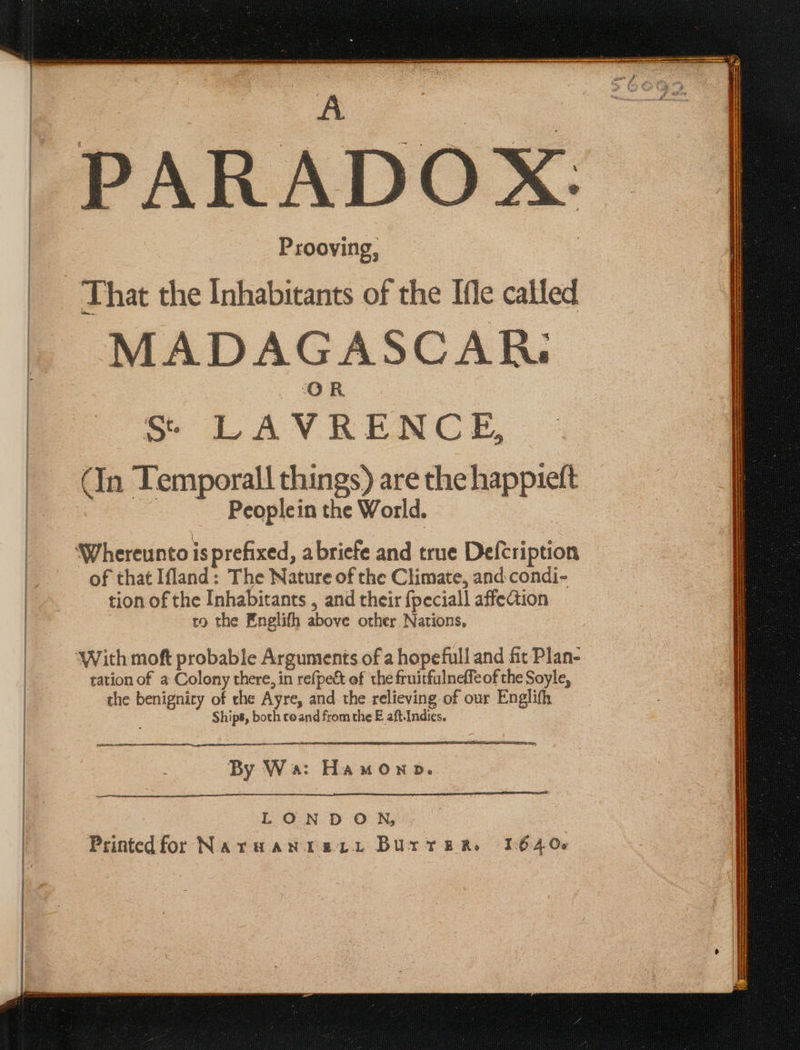 PARADOX: Prooying, MADAGASCAR. Ss: LAVRENCE, (In Temporall things) are the happieft -——- Peoplein the World. of that Ifland: The Nature of the Climate, and condi- tion of the Inhabitants , and their {peciall affection | co the Englifh above other Nations, With mof probable Arguments of a hopefull and fit Plan- tation of a Colony there, in refpect of the fruitfulneffeof the Soyle, the benignicy of che Ayre, and the relieving-of our Englifh Ships, both coand from the E aft-Indies. Sa 5 = By Wa: Hamonob. LONDON | Printedfor NaruHaN Tere Burrere 16406