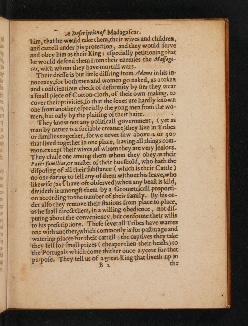 tet tears ane ange rie ge neemar re eenn | ‘A Defeviption of Madagaicar. him, that he weuld take them,their wives and children, and cattell under his protection, andthey would ferve and obey him as their King : efpecially petitioning that he would defend them fromtheir enemies the 44affage- ces, with whom they have mortall wars. Their drefle is but little diffring from 4dams in his in- nocency,for both menand women go naked, as atoken and con{cientious check of deformity by fin; they wear ‘afmall piece of Cotton-cloth, of theirown making, to cover their privities,fo that the fexes are hardly known men, but only by the plaiting of their haire. They know not any politicall government, (:yet.as aman by nature is a fociable creature)they live in Tribes Or families together, forwe never faw above 2.or 30¢ that lived together in one place, ‘having all chings com- mon,except their wives,of whom they are very jealous. They chufeone among them whom they obey.astheir Pater familias,or mafter of their houfhold, who hath the difpofing of all theirfubftance ( whichis their Cattle ) no-one daring to fell any of them without hisleave,who Jikewife (as T have oft obferved)when any beaft is kild, divideth itamongft them by a Geometricall proporti- der alfo they removetheir ftations from placeto place, a8 he thall dire@ them, ina willing obedience, not dif- puting about the conveniency, but.conforme their wills to his prefcriptions. Thefe feverall Tribes have watres one with another,which commonly is for pafturage and ‘watering places for their cattell ;thecaptives they take ‘they fell for {mall:prizes ( cheaper then their beafts) to ‘he Portugals which:come thither once ayeere for that purpofe. They tellus of agreat King that liveth up