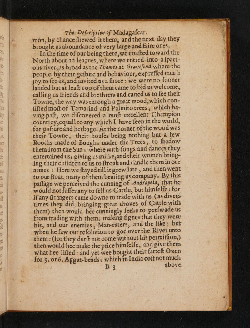 aa nan oa eee nee aeees tate ge renee tenet aye reer tee The Defeription of Madaga{car. mon, by chance fhewed it them, and the next day they brought us aboundance of very large and faire ones. In the time of our being there,we coafted toward the North about 10 leagues, where we entred into a {paci- ous river,as broad as the Thames at Gravefend,where the people, by their gefture and behaviour, expreffed much joy.to fee us, and invited as a fhore: we were no fooner landed but at leaft 100 of them came to bid us welcome, calling us friends and brethren; and caried us tofee their fitted moft of Tamarind and Palmito trees, which ha- ving paft, we difcovered a moft excellent Champion countrey,equall to any which I have feenin the world, for pafture and herbage. At the corner of the wood was their Towne, their houfes being nothing but a few Booths made of Boughs under the Trees, to fhadow them from the Sun; where with fongs and dances they entertained us; giving us milke,and their women bring- ing their children to us to ftroak and dandle them in our armes : Here we ftayedtill it grew late, and then went to our Boat, many of them bearing us company. By this paflage we perceived the cunning of Axdrapela, that he would not {uffer any to fell us Cattle, but himfelfe : for if any ftrangers came downe totrade with us (as divers times they did, bringing-great droves of Cattle with them) then would hee cunningly feeke to perfwade us from trading with them; making fignes that they were his, and our enemies , Man-eaters, and the like: but when he faw our refolution to goe over the River unto them: (forthey durft not come without his permiflion,) then would hee make the price himfelfe, and give them what hee lifted: and yet wee bought their fatteft Oxen for 5.016, Aggat-beads; which in India coft not much B 3 above.