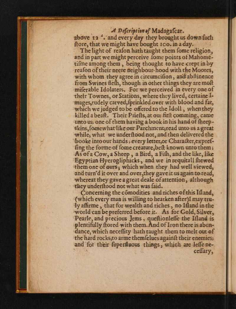 ; A Defcription of Madagafcar. abdve 12 “.'and every day they brought us down{uch ftore, that we might have bought 1oo.inaday. The light of reafon hath taught them fome religion, arid in part we might perceive fome points of Mahomé- tifme among them , being thought to have crept in by reafon of their neere neighbour-hood with the Moores, with whom they agree in circumcifion, and abftinence from Swines fiefh, though in other things they are molt miferable Idolaters. For-we perceived in every one of their Townes, or Stations, where they lived, certaine I- ‘mages,rudely carved, fprinkled-over with blood.and fat, which we judged tobe offered to the Idoll, whenthey killedabeaft. Their Pricfts, at our-firft comming, came unto us; one of them having a-book in his hand of fheep- Skins, fomewhat like our Parchment;read unto us a great while, what we underftood not, and.then delivered the ‘\booke into our hands ; every letter,or CharaGer,expref- ‘fing the formeof fome creaturejbeft known unto'them ; As of a Cow, a Sheep , a Bird, a Fifh, and the like, like Egyptian Hycrogliphicks, and we in requitall fhewed them.one of ours; which when they had well viewed, and turn’d it over and over,they gaveit us again te-read, whereat they gave agreat deale of attention, although they underftood not what was faid. | | Concerning the c6modities and riches ofthis Hland, (which every man is willing to hearken after)I may-tra- ly affirme , that for wealth and riches, no Ifland ‘in the world'can be preferred before it. As for Gold, Silver, Pearle, and precious Jems , queftionleffe the Ifland jis plentifully ftored with them. And of Iron there is abun- ‘dance, which neceffity hath taught them to melt out.of the hard rocks,to arme themfelues:againft their-enemies; and ‘for their fuperfluous things, which. are deffene- Ai. | ceflary,