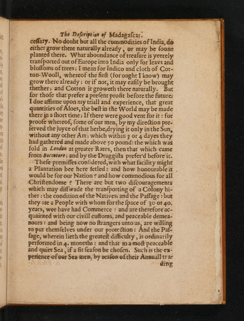 The Defeription of Madagafcar. ceflary. Nodoubt but all the commoditics.of India, de either grow there naturally already , or may be foone planted there. What aboundance of treafure is yeerely tran{ported out of Europe into India only for leavs and blofloms of trees; I mean for Indico and cloth of Cot- ton-Wooll, whereof the firft (for ought I know) may grow there already ; or if not, it may eafily be brought thether 5. and Cotton it groweth there naturally. But for thofe that prefer a prefent profit before the future; I doe affirme upon my triall and experience, that great quantities of Aloes, the beft in the World may be made there jn a fhort time; If there weré good vent for it : for proofe whereof, fome of our men, by my dire@ion pre- ferved the juyce of that herbe,drying it only inthe Sun, without any other Art; which within 3 or 4 dayes they fold in London at greater Rates, thenthat which came froin Soccerore; and by the Druggifts prefer’d before ir. Thefe premiffes conlidered, with what facility might a Plantation bee here fetled: and how honourable it . would be for our Nation ? and how commodious for all Chriftendome ¢ There are but two difcouragements which may diffwade the tranfporting of a Colony hi- ther : the condition of the Natives; and the Paffage : but they are a People with whom forthe {pace of 30 or 40. years, wee have had Commerce : and are therefore ac- quainted with our civill cuftoms, and peaceable demea- nours: and being now no ftrangers unto us, are willing to put themfelves under our protection: And the Paf- fage, wherein lieth the greateft difficulty, is ordinarily performed in 4. moneths : and that mamoft peaceable and quiet Sea , if a fitfeafon be chofen. Suchis the-ex- perience of our Sea: men, by neafon oftheir egpe ae ing