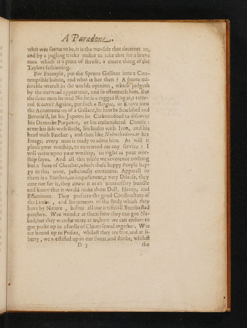 Se enna - Rem &amp;¢ heed et jo Pa ~ A Par line (a what wee feeme tobe, itis the outefide that deceives us, } 7} and by « jughag tricke makes us take chat fora brave mat which ‘is a piece of fhreds, a meere thin : Taylors fafhioning.. for Example, put she Spr uce Gallant into a a Con- temptible habite, and what is hee then ? A poore mi- {erable wretch in a the worlds opinion , which’ judgeth 2 rat Ke by the outwasd appearance ch and fo eltecmeth him, Bue the fame man he was? No she is a ragged Rogue,a tatte- red Knave? Againe, p out ial Q Rogue, or Kuave into the Pn sEtni its of a siete t him be Scarlified and Beveriz'd, let his Jupoon be Carbonadoed to difcever his Damaske Purpon it; or his embroidered Caimile : arme his lide wich tte: ae his heeles with Iron, and his head with Lees any then 5 me Se ; as lnexar bis fost yn. As will ic. 2g Ph a ur aaah tis igh as your wor- {hip fayes, re “il this wh tle fee eas epne but.a fuite of Cloathes ‘which sh thefe happy Pco ple py inthis wants jucicionl ly contemne. App care not for se the hey coutit ‘ita at unnecet lary / buntlle L Bffeminate. They eee ae Limbs , and lineaments. of che B reby Nature , before all our artificis lL Bun aeaet atch es. Wee wonder at them how they can goe Na- d;but chey wonder more at us,how we can.en adure to o¢ o= packt up 10 fades Clouts few ed rogether, Wee f Rouse ee in Prion, Me ns ee ee, a at li- 'D Ss che