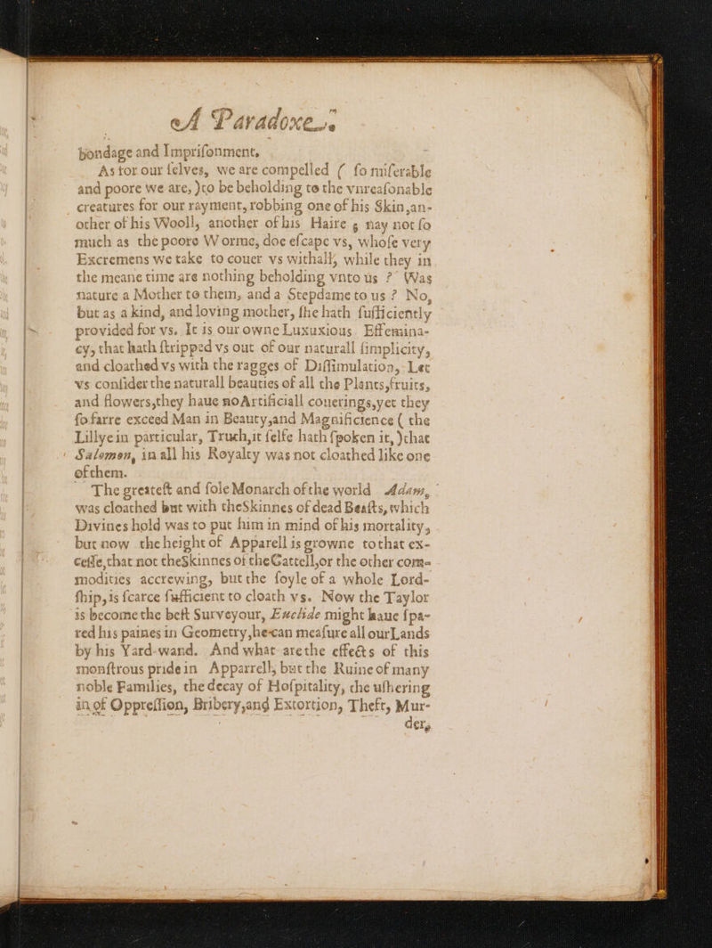 Oe Psy m bondage and Imprifonment, As tor our felves, we are compelled ( fo miferable and poore we are, )to be beholding to the vnreafonable other of his Wooll, another ofhis Haire , nay not fo much as the poore W orme, doe efcape vs, whofe very Excremens we take to couer vs withall, while they in the meane time are nothing beholding vnto us °° Was nature a Mother to them, anda Stepdame to us ? No, but as a kind, and loving mother, fhe hath fufficiently provided for vs. It is our owne Luxuxious. Effemina- cy, that hath {tripped vs out of our naturall {implicity, and cloathed vs wita the ragges of Diffimulation,-Let vs confider the naturall beauties of all the Plants, fruits, and flowers,they haue noArtificiall couerings,yet they fofarre exceed Man in Beauty,and Magnifictence ( the Lillyein particular, Truch, ic felfe hath fpoken ir, )chae Salomon, inall his Royalty was not cloathed like one ofthem. was cloathed but with theSkinnes of dead Beafts, which Divines hold was to put him in mind of his mortality, but now theheight of Apparell is growne tothat ex- cetfe, that not theSkinnes of the Gattell,or the other com- modities accrewing, butthe foyle of a whole Lord- fhip,is fcarce fufficient to cloath vs. Now the Taylor is become the beft Surveyour, Exchde might laue {pa- red his paines in Geometry he-can meafure all ourLands by his Yard-wand. And what-arethe effeéts of this monftrous pridein Apparrell, but the Ruine of many ioble Families, the decay of Hofpitality, che ulhering in.of Oppreflion, Bribery,ang Extortion, Theft, Mur- 3 J shaatet sens ; ha , r —— See a Rept aaa ae ae oS
