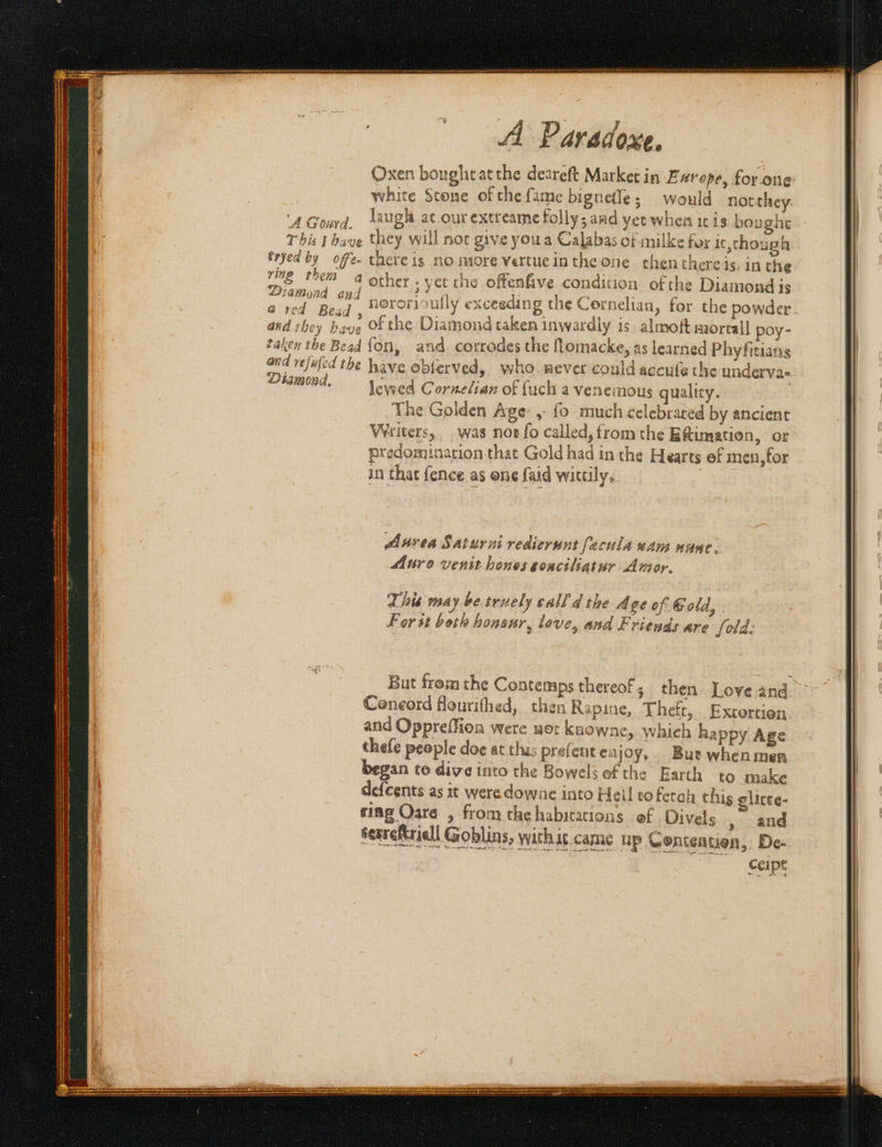 oe &lt; ON RAS ENTS DE LYELL RA SARS BER OSS SS A Paradoxe. Oxen boughtatthe deareft Market in £ urope, for one white Stone of the fame bignefle; would notthey. ‘A Gourd, laugh at.ourextreame folly; and yet when ic is bought This t have they will noc give youa Calabas of inilke for It,though Eryed by offe- there ig no more Vertue inthe one thenthereis, in the Beh ne _ 4 other ; yet che oftenfive condition of the Diamond is civd 6 bad: nororioully exceeding the Cornelian » for the powder andishey have of the Diamond taken inwardly is. almoftmortall poy- taken the Bead fon, and. corrodes the fLomacke, as learned Phyfitians ond vejujed the have obterved, whomever could accufe the undervae OMmond, lewed Cornelian of fuch a venemous quality. The Golden Age, {0 much celebrated by ancient Writers, was nos fo called, trom the Eftimation, or predomination that Gold had in the Hearts ef men,for in that {ence as one {aid wittily; eves Aurea Saturni rediernunt facula wam nunc. Muro venit hones sonciliatur Amor. This may be truely call'd the Age of Gold, For st both honsur, love, and Friends are fold: But fromthe Contemps thereof; then Love and Coneord flourithed, then Rapine, Theft, Extortion and Oppreffion were wot kaowne, which happy Age thefe people doe at thus prefent en joy. But whenmer began to dive into the Bowelsefthe Earth to make defeents as it were downe into Heil toferch this elicee- ting Oara , from the habitations of Divels , and serreRriell Goblins, withis came up Contentien,. De- Oo Geipe