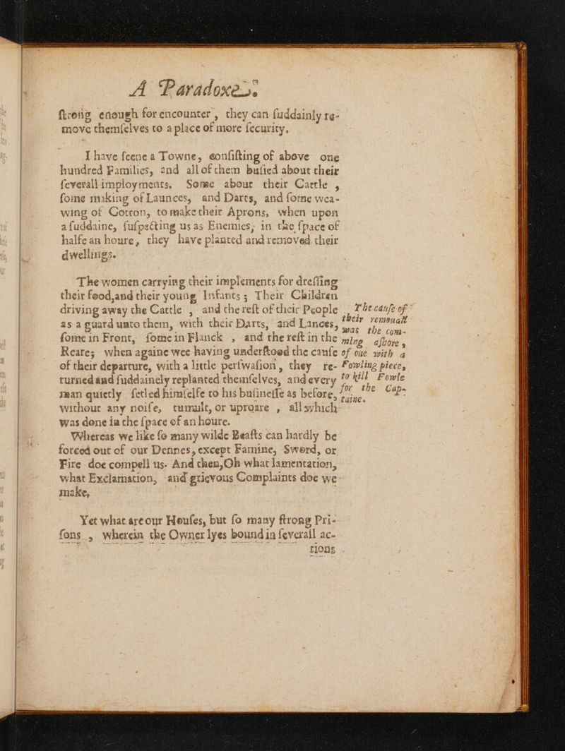 ftrong enough for encounter , they can fuddainly re- move themfelves to a place of more fecurity, I have feenea Towne, eonfifting of above one hundred Families, end allofthem bufied about cheir feverallimployments, Some abour their Cartle , fome making of Launces, and Darts, and forne wea- wing of Gotron, tomaketheir Aprons, when upon afuddaine, fufpecting us as Enemies; in tac {pace of halfean houre, they have planted and removed their dwelliigs. The women carrying their implements for dreffin their food,and their young Infants; Their Children , a their re as aguarduatothem, with their Darts, and Lances, 7 7 menalt 3 Was tie com- fome in Front, fome in Flanck » and the reft in the ming afbore , Reare; when againe wee having underftoed the caufe of one with a turned and fuddainely replanted themfclves, and every ee Fowle man quietly fetled himi(elfe to his bulineife as before, oe. st without any noife, tumult, or uproare , allsyhich: was dene ia the {pace of an houre. Whereas we like fo many wilde Beafts can hardly be forced out of our Dennes, except Famine, Swerd, or. Fire doe compel] us. And then,Ob what lamentation, what Exclamation, and grievous Complaints doe we- make, | Yet what areour Houfes, but fo many ftrong Pri- fons, wherein the Owner lyes boundia feverall ac- . sili leat Cetin piensa seen et —— SS aes