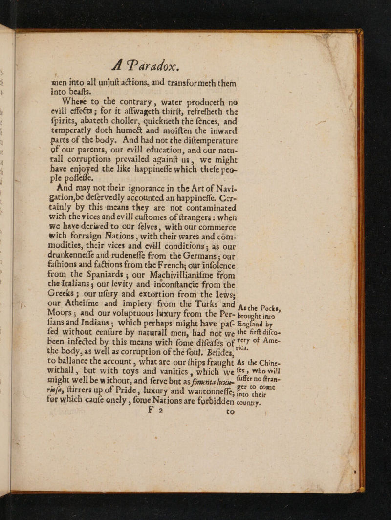 men Into all unjuft ations, and transformeth them into beafts. Where to the contrary, water produceth no evill effects; for ic aflwageth chirft, refrefheth the {pirits, abatech choller, quickneth the fences, and temperatly doth hume&amp; and moiften the inward parts of the body. And had not the diftemperature gf our parents, our evill education, and our natu- rall corruptions prevailed againft us, we might have enjoyed the like happinefle which thefe peo- ple pofleffe. And may not their ignorance in the Art of Navi- gation,be defervedly accotinted an happinefle. Cer- tainly by this means they are not contaminated with the vices and evill cuftomes of ftrangers : when we have derived to our felves, with our commerce with forraign Nations , with their wares and com- modities, their vices and evill conditions; as our drunkenneffe and rudeneffe from the Germans; our fathions and faCtions from the French; our infolence from the Spaniards ; our Machivillianifme from the dealians; our levity and inconftancic from the Greeks ; our ufury and extortion from the Iews; our Atheifme and impiety from the Turks and 4, ia Pea, Moors ; and our voluptuous luxury from the Per- brought into fians and Indians ; which perhaps might have paf- England by fed without cenfure by naturall men, had not we the firft difco- been infected by this means with fome difeafes of wy of Ame- the bedy, as well as corruption of the foul. Befides, * to ballance the account , what are our fhips fraught As the Chine- withall, but with toys and vanitics, which we 5» who will might well be without, and ferve but as fomenta Inxs ‘er no ftran- riefa, ttirrers up of Pride, luxury and wantonneffe; &amp; ‘ ; bea e'gs into their for which caule oncly , fome Nations are forbidden country.