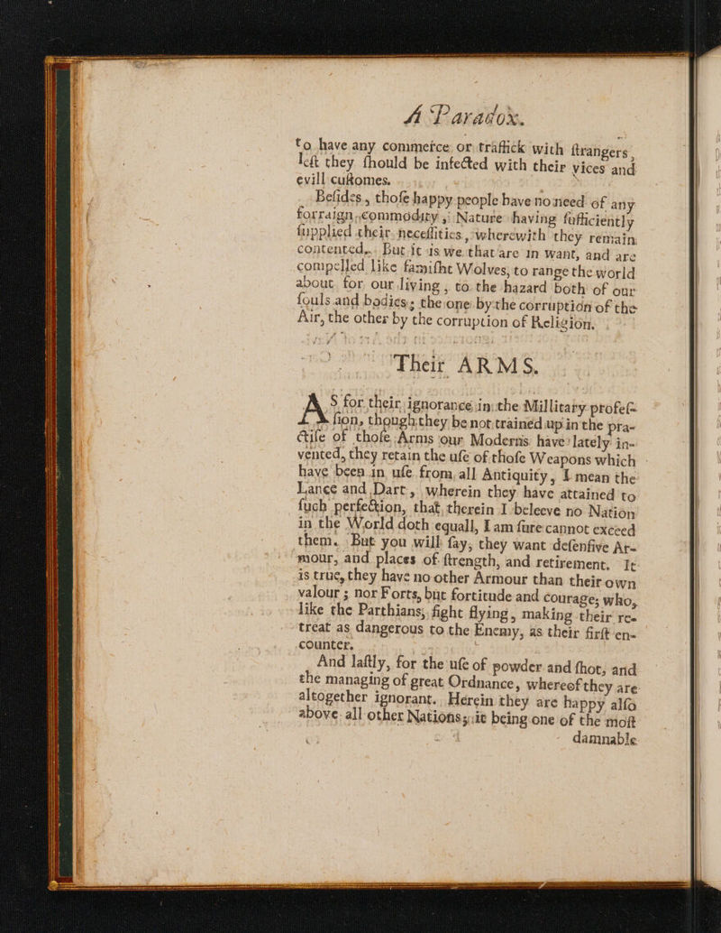 to have any conimetce or. trafick with itrangers , lft they fhould be infected with their vices and. evill cuflomes. O28 Belides., thofe happy people have noneed of any forraign commodity ,; Nature having fafficiently lupplied their. neceflitics wherewith they remain: contented... But it us we that are in want, and are compelled like famifht Wolves, to range the world avout for our living , to. the hazard both of our fouls and bodies; the:one bythe corruption of the Aur, the other by the corruption of Religion. Opa AR NS A’ for their ignorance in: the Millicary profe= k fion, though.they be not.trained up inthe pra- Gile of thofe:Arms our Moderns. have ‘lately: in- vented, they retain the ufe of thofe Weapons which have been.in ufe fron, al] Antiquity, 1 mean the Lance and Dart, wherein they have attained to in the World doth equall, Lam fare cannot exceed mour, and places of: {trength, and retirement. Tr is true, they have no other Armour than their own valour ; nor Forts, bue fortitude and courage; who, like the Parthians;, fight flying, making their ree treat as dangerous to the Enemy, as their firft en« counter. 3 ; And laftly, for the ufe of powder and fhot, and the managing of great Ordnance, whereef they are. altogether ignorant. Herein they are happy alfo above. all other Nationss::it being one of the moft damnable as sie oe REI GEES ET GEE Sap a RT ite aaa
