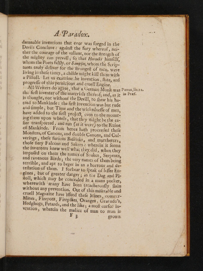 ther the courage of the valiant, nor the { trengch of whom the Poets falfly, or Samp fon, whom the Scrip- living in thefe times, a childe might kill a Piltoll. Let us examine :he invention then with , tate, and tred to Mankinde: the firft invention w as but rude have added to the firtt fier tranfported , and run (as it Montters, of Canons, and doub] thofe fiery Falcons and Sakers the inverters knew well’ whar they. did , impofed on them the namics of Snakes and ravenous Birds; the very names of when they » Serpents, them being oll, which may be concealed in wherewith ‘many have been trea Mines, Firepots, Firepikes Oranges , Hedghogs, Petards, and the | : vention, wherein the malice of man BF 3 Grarado’s, to man is grown: