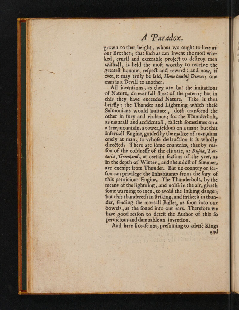 he bepareceAt semanas reas ana mmeans - . eee — = en wrate SPR RUER hes SOT ee Re ee eS eee SR ENTS ores RINT a RET CaN Reng la (G A Paradox. ked, cruell and execrable project to deftroy. men withall, is held the moft worthy to receive the ereateft honour, refpect and reward: and now, if ever, it may truly be faid, Homo bemini Demon; one man is a Devill ro another. : All inventions, as they are but the imitations of Nature, do ever fall fhort of the patern; but in this they have exceeded Nature. Take it thus briefly: the Thander and Lightning which thefe Salmonians would imitate., doth tranfcend the other in fury and violence; forthe Thunderbolt, as naturall and accidental], fallech fometimes ona a tree,mountain, a tower,feldoni.on aman: but this infernal] Engine, guided by the malice of man,aims onely at man, to whofe deftruction it is wholly direéted. There are fome countries, that by reae fon of the coldneffe of the climate, as Rufia, T are taria, Greenland, at certain feafons of the ycer, as in the depth of Winter , and the midft of Summer, are exempt from Thunder, But nocountry or fa- fon can privilege the Inhabitants from the fary of this pernicious Engine, The Thunderbolt, by the means of the lightning , and noife in the air, giveth fome warning to inen, toavoid the infuing danger; but this chundereth in ftriking, and ftriketh in thun- der, fending the mertall Bullet, as foon into our bowels, as the found into our ears. Therefore we have good reafon to deteft the Author ef this fo pernicious and damnable an invention. And here I ceafe not, prefuming to advife Kings an