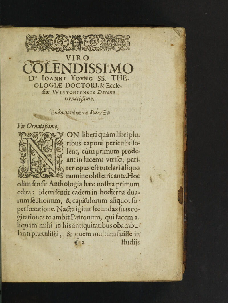 VIRO COLENDISSI'MO D° Ioanni Yovng SS. THE. QLOGLE DOCTORI,& Eccle. fix Wi ntoniensis Decano OrnMiftimo. - % Ev<$)£llAoy&<fa.T<& SlcLy(~r}v Vir Ornatifiimey £¥ ON liberiqu&mlibriplu- ribus exponi pcriculis lo- lent, cumprimum prode¬ ant in lucem: vtrilq; pari- ter opus eft tutelari aliquo nu mine obftctricante.Hoc olim fenfit Anthologia hxc noftra primuni edita; idem fentit eadem in hodierna dua* rum fedionum, 6c capitulorum aliquot fu - perfoetatione. Na£ta igitur fecundas fuas co» gitationes te ambit Patronum, quifacem a. liquam mihi in hisantiquitatibusobambu*' lanti prxtulifti, & quern multum&ifle in C 2, ftudijs