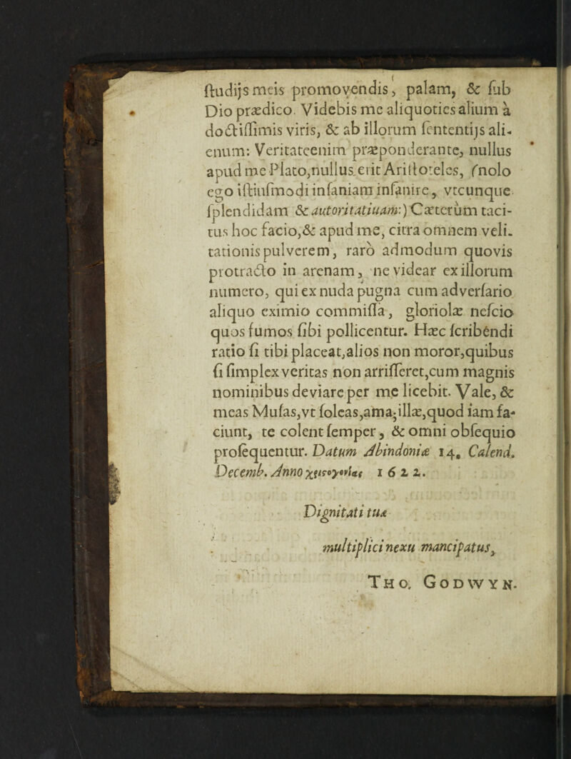 ftudijs meis promov:endis, palam, 5c fub Dio prasdico. Videbis me aliquoticsalium a dodiffimis viris, 5c ab illorum (ententijs alb enum: Veritateenim. preponderance* nullus apud me Plato,riullus.ericArirtorelcs, (nolo ego iftinfinodi infaniam infanire, vtcunque fplendidam dcautoritatiuam:)Cxtcrum taci- tus hoc facio^ apud me, citra omaem veli. tationispulverem3 raro admodum quovis protrado in arenam, nevidear exillorum nutncro, quiexnudapugna cum adverfario aliquo eximio commifla, gloriole nefcio quos fumos fibi pollicentur. Hxc fcribendi ratio Ci tibi placeat,alios non moror,quibus Ci (implexveritas non arri(Teret,cum magnis nominibusdeviarcper me licebit. Vale, 5c meas Mu(as,vt foleas,amadll^,quod iam fa- ciunt, te colent femper, 5c omni obfequio prolequentur. Datum dbindonia 14, Ca/end. Decemb. Anno 1 6 1 z. Vignitati tua multiflici nexu tnancipatus3 Tho, Godwyn* .