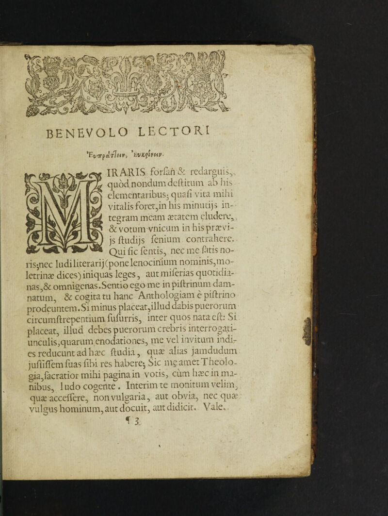 BENEVOLO LECTORI ’fWpar7«F, *EVIL^WV- IRAKIS for fan & redarguis,, quod nondum dcftitum ab his elementaribus5 quad vita mihi vitalis foret,in his minudjs in- tegram meam aetatcm eludcre, & votum vnicum in his.pra?vi- js ftudijs fenium contrahere. Quidefends, necmefitzsno- ris-nec ludiliterarij(ponelenocinium nominis,mo- letrin# dices) iniquas leges, aut miferias quotidia- nas,& omnigenas.Sentio ego me in pillrinum dam- natum, & cogita tu hanc Anthologiam e piftrino prodeuntem. Si minus placeat?illud dabis puerorum circumftrepentium fufurris, inter quos nataeft: Si placeat, illud debes puerorum crebris interrogati- unculis,quarum enodationes, me vel invitum indir esreducuntadhaec (India, qua? alias jamdudum jufliffemfuas fibi res habere-, Sic meametTheolo- gia,facratior mihi pagina in votis, cum base in mi¬ nibus, ludocogente. Interim te monitumvelim, qua: acceffere, nonvulgaria, aut obvia, nec qua2 vulgus hominum, aut docuit, aut didicit. Vale, 3.