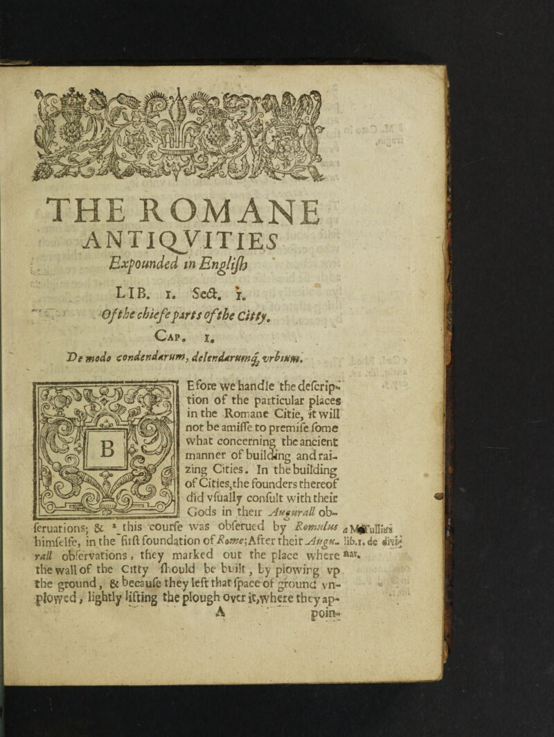 THE ROMANE ANTIQVITIES Expounded m Englijb LIB. i. Scd. r. Ofthechiefe parts of she Citty, Cap* i. T>e modo condcndarum, deUndarum^ vrhmm. Efore we handle thedefcripi tion of the particular places in the Romane Citie, it will not be amifle to premife fome what concerning the ancient manner of building and rai¬ zing Cities. In the building of Cities,the founders thereof did vfually confult with their _Gods in their Augitrall ob- feruations; & a_this courfe was obferued by Romulus ^ MflTulHtei himfelfe, in the’firft foundation of Rome-, After their Augu. lib.i.de 4m* rail obfervations, they marked out the place where nat« the wall of the Citty fihould be built, by plowing vp the ground, & becaufe they left that fpace of ground yn- plowcd, lightly lifting the plough over it,where they ap« A poin-