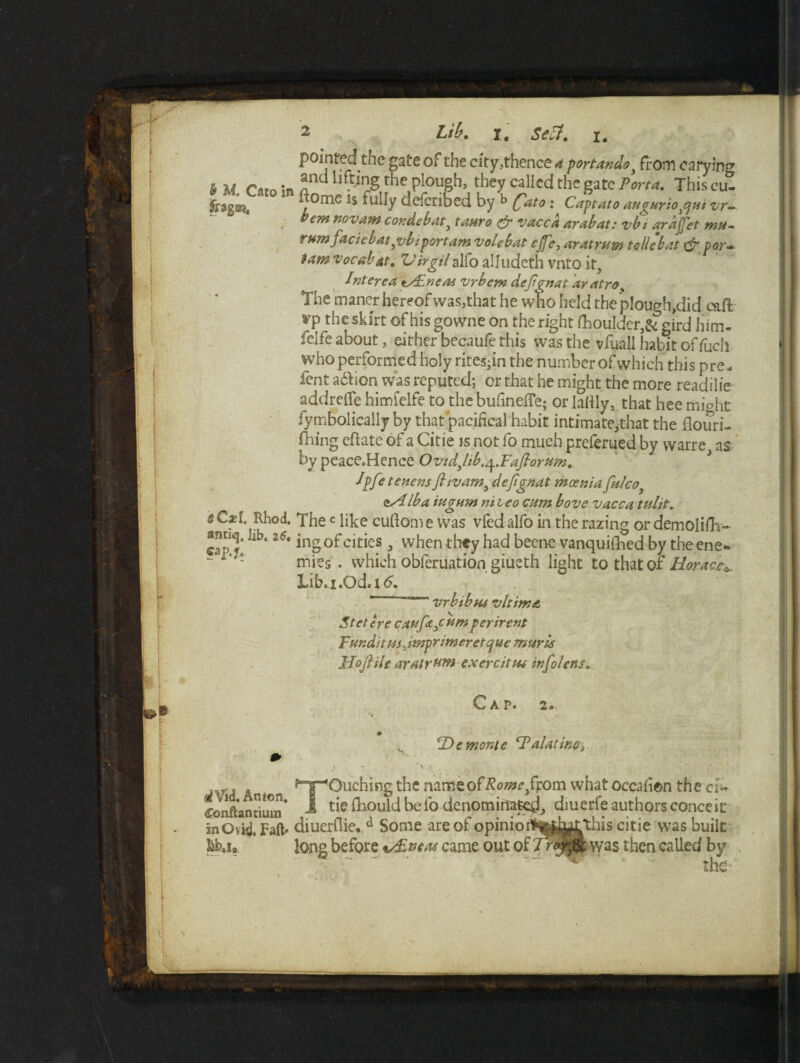 . : jo v-aiivw ujv. rarid, linscu- tomc is fully defcribed by b (fato ' Captato auaurio,qu't vr~ bem novam cor. deb at, tauro & vacca Arab at: vbi qrdffet mu- rum facie bat,vbi port am vole bat cjfe, aratrum tollebat & por- tamvocabat. 'VirgilalfoalJudeth vntoit, Interea tsFneat vrbem defgnat aratro% The maner hereof was,that he who held the plough,did caff yp the skirt of his gowne on the right fhoulder,& gird him- felfe about, either becaufe this was the vfuall habit offuch who performed holy rites-in the number of which this pre- lent adbion was reputed; or that he might the more readilie addreffe himfelfe to the bufineffe; or lattly, that hee mi°ht fymbolically by that pacifical habit intimate,that the flouri- fliing eftate of a Citie is not fo much preferued by vvarre as by peace.Hence OvidJib.ep.Fafiorum. Jpfet enens ft tv am, defignat moenia fulco. <^Alba iugum niieo cum bove vacca tulit. s Cxi. Rhod. Thec like cuftom e was vfed alfo in the razing or demolish- ffinriLi fih •> a • c* • • * i t 11 . . . antiq. Jib, 26, cap.f. mies . which obferuation giueth light to that of Horace* Lib.i.Od.i<5. vrbibus vltima Stetere caufajcum ferirent Fur.ditusjmprimeretque murU Mojlile aratrum exercitus infolcns. C AP« 2»- 2)f monte cFalatiw> p,T“<Ouching the name of Rome ftom. what occafion * 1 tie fhould be fo denominate^ diuerfe authors < 1 the cl* conceit in Ovid, Faft* diuerflie. d Some are of opinio Ittu* long before vtiLvetu came out oi this citie was built fe was then called by