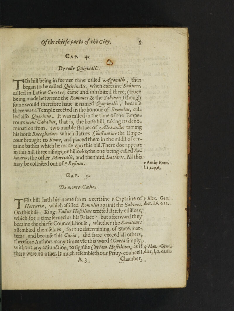 Cap. 4* Tie colie Qtitrtnalu. £> THis hill being in former time called eAgon alii, then be^an to be called Qmrinaiis^ when certaine Sabines, called in Latme Curetes, came and inhabited there, (truce being made betweene the Romanes &c the Sabines:) though fome would therefore haue it named Qairinalis , becaufe there was a Temple ere£ed in the honour of Romtshu, cal¬ led alfo Querinus. It was called in the time of the Empe- rours monstabalhis3 that is, the horfe hill, taking its deno¬ mination from • two marble ftatues of Alexander taming his horte Bucephalus: which ftatues finjrantinexhz Empe- rour brought to Rome, and placed them in the midft of cer¬ taine bathes,which he made vpo this hill.There doe appeare in this hill three tilings,or hi!loeks;the one being called Sa- intar is, the other Martial is, and the third Lattaris, All this sjay be collected out of ° Rofimu. <G-a p. y* s Antiq Rom, kl.cap.6. “Tie monte CgsHq, THis hill hath his name from a certaine p Captaine ofp Aloe. Hetrttria, which alfifted Romulni againft the Sabines, «*°* C‘5I» On this hill', King Tullus Hoflilim ere&ed Irately edifices,' which for a time ferued as his Palace .* but afterward they became the chiefe Councell-houfe > whether tht Senatonrs afiembied themfelues, for the determining of State-mat-, ters; and becaufe this Curia , did farre exceed all others*, therefore Authors many times vfe this word <1Curia (imply,, without any adiun&ion, tofignifizCHr*am Hofitliam, as if ^AI«c. <Gtnnv there were no other.lt much refembleth our Priuy jounced /*icr? k 3‘c,i45 ji