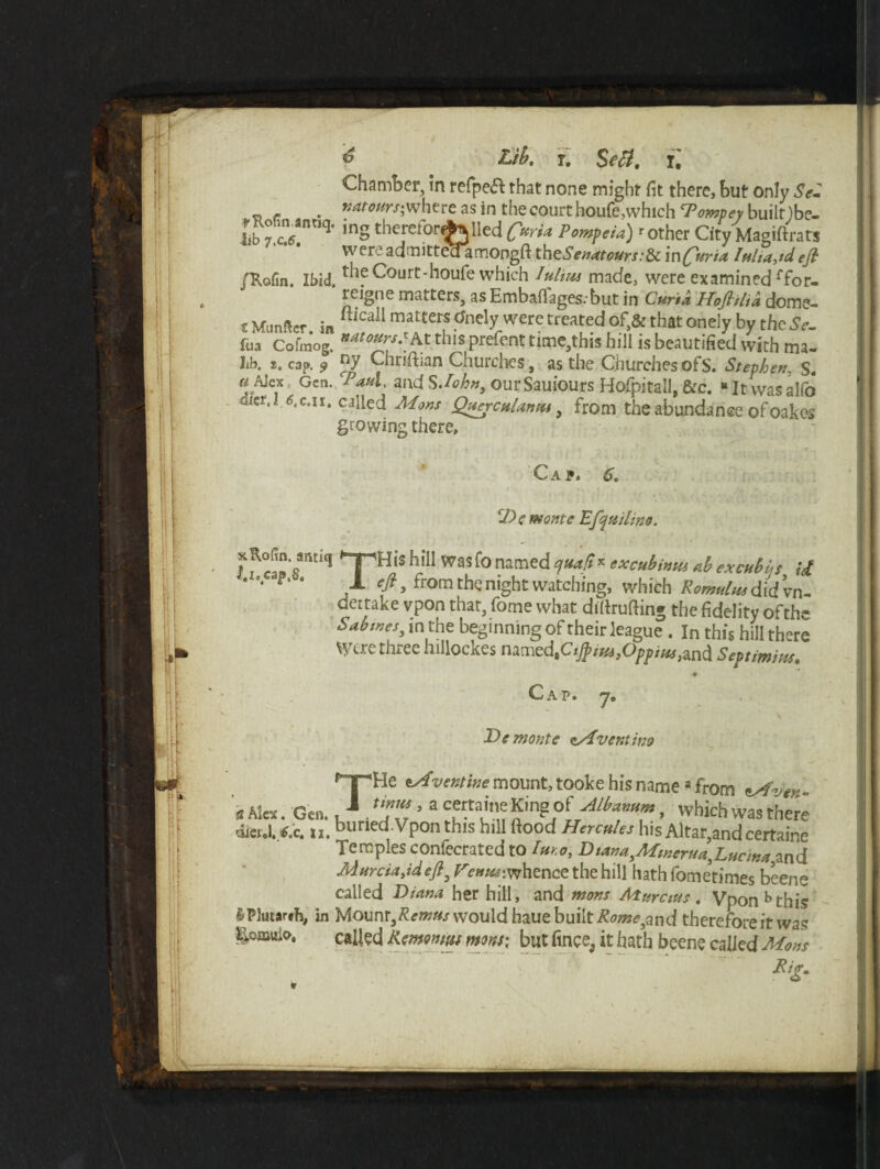 Li!?, r. Sea. X. Chamber, in refpeft that none might fit there, but only Se- - - . imaw/j where as in the court houfe,which Tompey built )be- 4ib 7ZTiq' inS therciorej^ned C“a* Pompeia) r other City Magiftrats were admitteaamongfl th eSenatours:&c injuria Iulia^d. eft piofin. Ibid, fte Court-houfe which Iulim made, were examined ffor- reigne matters, as EmbalTages.'but in Curia Hoftilia dome- £ Munftcr in ftlCail mat£erS anely were trcated of>& that one]Y by theSe- fua Cofraog. **t0*rs.*At this prefent time,this hill is beautified with ma- Lb. s. cap. 9 ny Chriftian Churches, as the Churches of S. Stephen, S. w ^lex Gen..‘Paul, and SJohn, ourSauiours Hofpitali, &c. “Itwasalfo dtct.l 6.C.II. called Mans QaercuUmu, from the abundance ofoakes growing there. Cap, 6. cL>C monte Efquilino. ras'? THis h,*!I Was r° ?amed yua.!*x excubimti db excnbus U y from the night watching, which Romulus didvn- deitake vpon that, fome what dillrufting the fidelity of the Sabmes3 in the beginning of their league. In this hill there U ere thiec lullockes named,Ciftius^Oppius^w^. Septimius. # Cap. 7. De monte zAventtno THe zAventine mount, tooke his namea from zAver tmus, a certaine King: of Albanum, which was there dicnl. 6x. 11. ouried.Vpon this hill flood Hercules his Altar,and certaine Temples confecrated to Imo, Dtana^Mmeru^Ludna and MurciaMeft, Tc^whence the hill hathfometimes beene called Diana her hill, and mons Murctus. Vpon b this &P3utarih, in Mounr,£<?w«/ would haue built Romeyand therefore it was Eomuio. called Remontuf mm: but fince, it hath beene called Mons