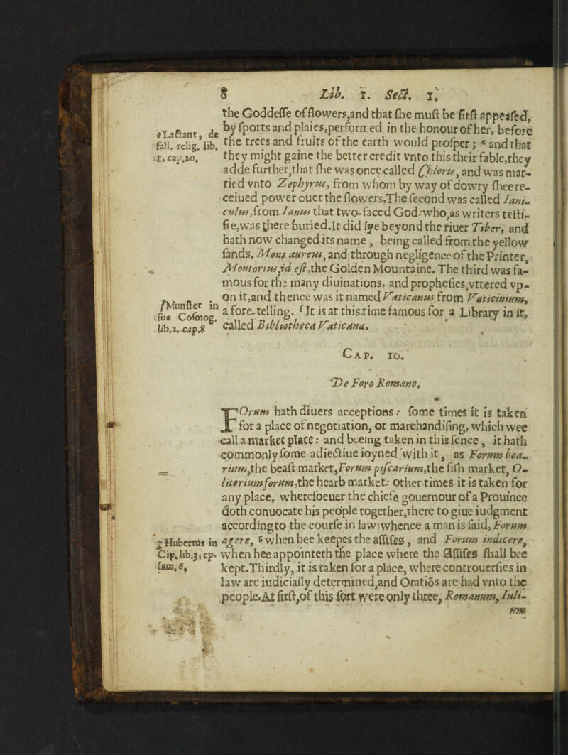/• Lib. I. Sect, il $ the Goddefle offlowers,and that fhe muft be firfl appealed, ■j Laaam dc ^ fPorts and PIaies’rerfornr.ed in the honour of her, before fall. relig.*lib. the tre(?'s anC^ fruits of*tlie earth would profpcr; e and that ; a, cap.ao.’ * they might gaine the better credit vnto this their fable,they A s~r L • « AM 4- A 4* 6 1 ■ A A _ a. - — A. _ II. J / V /’ adde further,that fhe was once called and was mar¬ ried vnto Zephyrm, from whom by way of dowry fhcere- ceiued powder oucr the flowers.Thefecond was called Ia»L culm, from I anus that two-faced God.who,as writers telti- fte,was there buried.Tt did lye beyond the riuer Tiber, and hath now changed its name, being called from the yellow fands. Mans aureus, and through negligence of the Printer Mentoriiujd ejl,the Golden Mountaine. The third was fa¬ mous for the many diuinations. and prophefies,vttered vp- on it,and thence was it named Vxticanu* from Taticimum, tfL Cofmog” a fore'tellinS- fIt is at this time famous for a Library in it, 'lib.z. cap.8 ^ called Bibliotheca Vaticana. Gap. io. T)e Foro Romano, FOrum hathdiuers acceptions: fome times it is taken for a place of negotiation, or marchandifing, which wee call a matket place: and bteing taken in this fence, it hath commonly fome adie&iue ioyned with it, as Forum boa- rittm)the beaft market,Forum pifeariurn,the fifh market, O- litoriumforum,the hearb market.- other times it is taken for any place, wherei'oeuer the chiefe gouernour of a Prouince doth conuocate his people together,there to giue iudgment accordingto the courfe in law: whence a man is faid, Forum V Huberts in agere, s when hee keepes the nfltfeg, and Forum indtceret Cip.kb.3,ep. when heeappointeththe place where the &(ttfes fhall bee 9__x 4 i « i r~ • i /— • kept.Thirdly, it is taken for a place, where controuerfies in L$ua, <5, law are iudiciaily determined,and Oratios are had vnto the people.At firft,of this iort were only three, Romanum, Iuli-