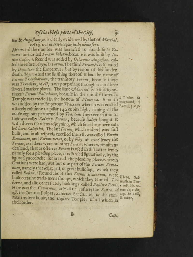 fim&Augufum^s is clearly evidenced by that of Martial, vAitrf erit in tnplicipar im hi nemo for o. Afterward the number was increafed to fixe diftindl Fo~ rums: one called Forum Iulium.bccavfe it was built by Ju¬ lius Cafar. a feeond was added by OBavius Augufus, cal- Jed therefore Augufti Forum.Fht third Forum,was founded by Domitian the Emperour: but by reafon of his iudden death, Nfrva had the finiftiing thereof. It had the name of Forum Tran fit or turn, the tranfitory Forum t becaute there was Tranftus, id ett, a way orpaflage through it into three feverall market places. The fame cMartiul calleth it fome- timesh Forum tlJaliadiumi becaufe in the middle thereof a Temple was erected in the honour of Minerva, A fourth ^ 1 ^ was added by theEmperour wherein waseredled cM a (lately columne or pillar 140 cubits high, hauing all the * ’ v noble exploits performed by Fraianus engraven in it: ano¬ ther was called Salufiij Forum, becaufe Salufi bought i£ with divers Gardens adjoyning, which fince haue been cal¬ led/wrf* Salufini, The Iafl Forum} which indeed was firft built, and in all refpe£$ excelled the reft, was called Forum Romanum, and Forum vetus3 or by way of excellency the Fomm, as if there were no other Forum: where we muft vn- derftand, that as often as Forum is vfed in this latter fenfe. figure Synecdoche: for. in truth the pleading place,wherein Orations were had, was but one part of the Forum Roma- ^ namely that Coppell, or great building, which they called Rojtra.1 Round about this Forum Rcmanum, were -TT built certaine trads* mens fhopps, which they termed 7a- St e“* the Orators Vu\$e\\ Saturnes Srnauarie, cr the com- tsf- dc